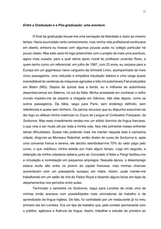 12
Entre a Graduação e a Pós-graduação: uma aventura
O final da graduação trouxe-me uma sensação de liberdade e vazio ao mesmo
tempo. Havia acumulado certo conhecimento, mas minha vida profissional continuava
em aberto, embora eu tivesse com algumas poucas aulas no colégio particular há
pouco citado. Mas este vazio foi logo preenchido com o projeto de mais uma aventura,
agora mais ousada, para a qual obtive apoio moral do professor Jurandyr Ross, a
quem tenho como um referencial: em julho de 1987, com 23 anos, eu zarpava para a
Europa em um gigantesco navio cargueiro da Grimaldi Lines, acompanhado de mais
cinco passageiros, uma reduzida e simpática tripulação italiana e uma carga quase
inacreditável de centenas de máquinas agrícolas e três mil automóveis Fiat produzidos
em Betim (MG). Depois de quinze dias a bordo, eu e milhares de automóveis
desembarcamos em Salerno, no sul da Itália. Minha ansiedade em conhecer o velho
mundo impediu-me de esperar a chegada em Gênova, três dias depois, como os
outros passageiros. Da Itália, segui para Paris, sem endereço definido, sem
referências e quase sem dinheiro. Os parcos recursos que eu dispunha exauriram-se
tão logo eu efetuei minha matrícula no Cours de Langue et Civilisation Française, da
Sorbonne. Mas esse investimento rendeu-me um sólido domínio da língua francesa,
o que viria a ser muito útil por toda a minha vida. Nos três primeiros meses enfrentei
sérias dificuldades. Quase não podendo mais me manter naquela bela e caríssima
cidade, dirigi-me ao Monsieur Robichet, então diretor do curso da Sorbonne e, após
uma conversa franca e serena, ele decidiu reembolsar-me 70% do valor pago pelo
curso, o que viabilizou minha estada por mais algum tempo. Logo em seguida, a
obtenção de minha cidadania italiana junto ao Consolato d´Itália a Parigi facilitou-me
a circulação e contratação em pequenos empregos. Naquela época, o desemprego
estava muito alto entre os jovens da capital francesa, mas minhas chances
aumentaram com um passaporte europeu em mãos. Assim, pude manter-me
trabalhando em um salão de chá do Palais Royal e fazendo alguns bicos em lojas de
departamentos nos períodos entre aulas.
Terminado o semestre na Sorbonne, segui para Londres de onde uma de
minhas irmãs acenava com possibilidades mais animadoras de trabalho e de
aprendizado da língua inglesa. De fato, fui contratado por um restaurante já no meu
primeiro dia em Londres. Era um tipo de trabalho que, pelo contato permanente com
o público, agilizava a fluência da língua. Assim, trabalhei e estudei do primeiro ao
 