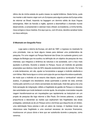 13
último dia de minha estada de quatro meses na capital britânica. Desta forma, pude
me manter e até mesmo viajar com um Europass para alguns países da Europa antes
de retornar ao Brasil, trazendo na bagagem um domínio sólido de duas línguas
estrangeiras. Além do francês e inglês, aprendi a desmistificar o chamado mundo
desenvolvido, a compreender e valorizar mais o Brasil, os brasileiros, a minha família,
meus amigos e meus mestres. Era aqui que eu, com 24 anos, decidira canalizar todos
os meus esforços.
O Mestrado em Geografia Física
Logo após o retorno da Europa, em abril de 1987, o ingresso no mestrado foi
uma prioridade, mas eu levei alguns meses para delinear uma problemática de
pesquisa. Foi uma viagem ao Parque Nacional das Emas (no sudoeste goiano) com
colegas da Biologia que me auxiliou na definição de um objetivo de pesquisa de meu
interesse, que integrava a dinâmica da natureza e da sociedade, com o foco mais
ajustado à primeira. Durante a estada no Parque, houve um incêndio de grandes
proporções que destruiu mais de 50% daquela exuberante área de cerrado. Por toda
a noite tentávamos, em vão, ajudar os funcionários a apagar o incêndio abafando-o
com folhas. Não havia água e o único carro pipa de que se dispunha estava quebrado,
de modo que o incêndio só se exauriu dias depois, quando o ‘combustível’ natural
acabou. A paisagem era desoladora: áreas queimadas a perder de vista; animais
mortos pelo caminho e um cheiro acinzentado de destruição. Este fato gerou-me uma
forte sensação de indignação; refletiu a fragilidade da gestão do Parque e o descaso
das autoridades que muito tardaram a enviar ajuda. As emoções vivenciadas naquela
viagem transformaram-se em inquietações que rapidamente se traduziram em um
projeto de pesquisa tão logo retornei a São Paulo. Em breves palavras, o projeto
propunha-se a desvendar as razões que explicariam tais fragilidades das áreas
protegidas, sobretudo as de um Parque como o de Emas que dispunha de um diretor,
uma delimitação física precisa e até um plano de manejo. A hipótese inicial, que
relacionava esta fragilidade a uma eventual escassez de recursos financeiros,
mostrava-se um pouco óbvia e teve que ser substituída durante a pesquisa, como
veremos.
 