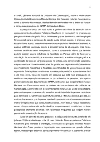 15
o SNUC (Sistema Nacional de Unidades de Conservação), sobre o recém-criado
IBAMA (Instituto Brasileiro do Meio Ambiente e dos Recursos Naturais Renováveis) e
sobre o domínio dos cerrados. Realizei também entrevistas com o diretor do Parque
e com o superintendente do IBAMA do Estado de Goiás.
A pesquisa tomou um novo rumo e ganhou uma dose de estímulo com o
credenciamento do professor Felisberto Cavalheiro (in memoriam) no programa de
pós-graduação em Geografia Física. O interesse que ele demonstrou pelo meu projeto
foi essencial para a conclusão do estudo. Após comum acordo, o professor José
Roberto Tarifa aceitou passar minha orientação ao professor Felisberto Cavalheiro. A
análise sistêmica continuou sendo a principal forma de abordagem, mas novas
variáveis analíticas foram incorporadas, como o zoneamento interno que também
poderia exercer alguma influência na fragilidade do Parque, além de favorecer a
articulação de aspectos físicos e humanos, adensando a análise mais geográfica. A
combinação de todas as variáveis geraria, na síntese, uma compreensão satisfatória
daquela realidade. Uma das conclusões foi gerada pela negação da hipótese central
que inicialmente relacionava a fragilidade das Unidades de Conservação ao baixo
orçamento. Esta hipótese constituía-se numa resposta provisória aparentemente fácil
e até meio óbvia, típica do iniciante em pesquisa que está mais preocupado em
confirmar sua proposição do que com os procedimentos de pesquisa. Mas após a
primeira consulta aos documentos do IBAMA, verificamos que o orçamento do Parque
Nacional das Emas estava entre os maiores de todo o sistema de Unidades de
Conservação. A entrevista com o superintendente do IBAMA de Goiás foi reveladora,
pois mostrou que o orçamento não se realiza se não há suficiente pessoal capacitado
para administrá-lo. Com três ou quatro funcionários, o PN-Emas deixava, por isso, de
usufruir dos recursos que dispunha, revelando que os recursos humanos explicavam
melhor a fragilidade do que os recursos financeiros. Além disso, o Parque necessitaria
de um número muito maior de funcionários já que o cerrado constitui um contexto
paisagístico altamente dinâmico, com queimadas frequentes que exigem manejo
permanente e construção de aceiros.
Após um período de plena produção, a pesquisa foi concluída, defendida em
julho de 1993 e avaliada com nota 10, mais distinção. Devo ao professor Felisberto
Cavalheiro, pelo interesse e orientação, a conclusão da pesquisa intitulada Parque
Nacional das Emas: gestão e degradação, que representou um grande esforço
teórico, metodológico e técnico, pelo qual pude me conscientizar e, sobretudo, praticar
 