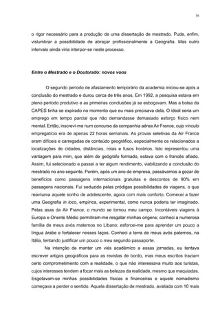 16
o rigor necessário para a produção de uma dissertação de mestrado. Pude, enfim,
vislumbrar a possibilidade de abraçar profissionalmente a Geografia. Mas outro
intervalo ainda viria interpor-se neste processo.
Entre o Mestrado e o Doutorado: novos voos
O segundo período de afastamento temporário da academia iniciou-se após a
conclusão do mestrado e durou cerca de três anos. Em 1992, a pesquisa estava em
pleno período produtivo e as primeiras conclusões já se esboçavam. Mas a bolsa da
CAPES tinha se expirado no momento que eu mais precisava dela. O ideal seria um
emprego em tempo parcial que não demandasse demasiado esforço físico nem
mental. Então, inscrevi-me num concurso da companhia aérea Air France, cujo vínculo
empregatício era de apenas 22 horas semanais. As provas seletivas da Air France
eram difíceis e carregadas de conteúdo geográfico, especialmente os relacionados a
localizações de cidades, distâncias, rotas e fusos horários. Isto representou uma
vantagem para mim, que além de geógrafo formado, estava com o francês afiado.
Assim, fui selecionado e passei a ter algum rendimento, viabilizando a conclusão do
mestrado no ano seguinte. Porém, após um ano de empresa, passávamos a gozar de
benefícios como passagens internacionais gratuitas e descontos de 90% em
passagens nacionais. Fui seduzido pelas pródigas possibilidades de viagens, o que
reavivava aquele sonho de adolescente, agora com mais conforto. Comecei a fazer
uma Geografia in loco, empírica, experimental, como nunca poderia ter imaginado.
Pelas asas da Air France, o mundo se tornou meu campo. Incontáveis viagens à
Europa e Oriente Médio permitiram-me resgatar minhas origens; conheci a numerosa
família de meus avós maternos no Líbano; esforcei-me para aprender um pouco a
língua árabe e fortalecer nossos laços. Conheci a terra de meus avós paternos, na
Itália, tentando justificar um pouco o meu segundo passaporte.
Na intenção de manter um viés acadêmico a essas jornadas, eu tentava
escrever artigos geográficos para as revistas de bordo, mas meus escritos traziam
certo comprometimento com a realidade, o que não interessava muito aos turistas,
cujos interesses tendem a focar mais as belezas da realidade, mesmo que maquiadas.
Esgotavam-se minhas possibilidades físicas e financeiras e aquele nomadismo
começava a perder o sentido. Aquela dissertação de mestrado, avaliada com 10 mais
 