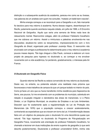 17
distinção e a subsequente ausência da academia, pareceu-me como se eu tivesse,
nas palavras de um analista com quem me consultei, “matado um bebê bem-nascido”.
Minha energia começou a se reconduzir para a Geografia e um, fato marcante
foi decisivo para meu retorno à academia. Numa dessas viagens, desembarquei em
Recife, justamente quando acontecia naquela cidade, em julho de 1996, o X Encontro
Nacional de Geógrafos. Aquilo que seria uma semana de férias nada teve de
relaxamento mental. Reencontrei colegas, além do professor Felisberto Cavalheiro
que me cobrava um retorno. Assisti a minicursos e palestras envolvendo-me nas
discussões; atualizei-me sobre os lançamentos, impressionando-me com o livro
Geografia do Brasil, organizado pelo professor Jurandyr Ross. O reencontro não
anunciado com amigos e professores foi determinante para o meu retorno à academia
poucos meses depois. Tão logo cheguei a São Paulo, comecei a elaborar um novo
projeto de pesquisa para ingresso no doutorado e, ao começar a me envolver
novamente com a vida acadêmica, fui perdendo, gradativamente, o interesse pela Air
France.
O Doutorado em Geografia Física
Quando retornei de Recife eu estava convencido de meu retorno ao doutorado.
Desta vez, no entanto, eu pretendia estudar uma realidade mais próxima que
favorecesse a mais trabalhos de campos do que um parque isolado no interior do país.
Como já fazia um ano que eu havia transferido minha residência para Itapecerica da
Serra, aos poucos, fui me envolvendo com os problemas do município, sobretudo em
relação à ocupação irregular e clandestina das áreas de mananciais. Li o Plano
Diretor, a Lei Orgânica Municipal, os anuários da Emplasa e as Leis Ambientais.
Descobri que foi exatamente após a regulamentação da Lei de Proteção dos
Mananciais (de 1976) que a população começou a crescer aceleradamente,
contrariando as expectativas que se criavam em torno da Lei. A transformação desses
fatos em um objetivo de pesquisa para o doutorado foi uma decorrência quase que
natural. Tão logo ingressei no doutorado do Programa de Pós-graduação em
Geografia Física, novamente sob orientação do professor Felisberto Cavalheiro, fui
chamado a lecionar em duas instituições de ensino superior de geografia (o que será
descrito posteriormente). Doutorando e professor universitário! Enfim, minha vida
 