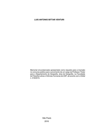 LUIS ANTONIO BITTAR VENTURI
Memorial circunstanciado apresentado como requisito para a inscrição
no concurso público para o provimento de um cargo de Professor Titular
para o Departamento de Geografia, área de Geografia, na Faculdade
de Filosofia Letras e Ciências Humanas da USP, de acordo com o Edital
n. 018/2015.
São Paulo
2016
 