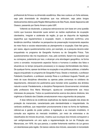 18
profissional de firmava na dimensão acadêmica. Mas isso custava um forte estresse,
seja pela diversidade de disciplinas que nos atribuíam, seja pelos longos
deslocamentos diários pela Região Metropolitana de São Paulo, desde Itapecerica até
Osasco, passando por Santo Amaro e pela USP.
Voltando ao doutorado, a pesquisa estruturava-se com base em uma questão
motriz que buscava desvendar quais seriam as razões explicativas da ocupação
clandestina, irregular e acelerada da região, já que se dispunha de legislação
específica que regulamentava a ocupação. Assim, o doutorado confirmou uma
tendência científica: trabalhar na perspectiva da preservação incorporando aspectos
do meio físico e sociais relacionados ao planejamento e ocupação. Este fato gerou,
por vezes, alguns questionamentos como, por exemplo, se a pesquisa deveria estar
enquadrada no programa de Geografia Humana ou de Geografia Física. Tais
questionamentos não me inquietavam, mas, pelo contrário, faziam-me suspeitar que
eu começava, justamente por isso, a alcançar uma abordagem geográfica, na forma
como a concebia: incorporando aspectos físicos e humanos à análise dos fatos e
situando-os no tempo (enquanto processos) e no espaço (territorialidade dos fatos).
De qualquer forma, apesar da ênfase na ocupação e nas políticas públicas, o trabalho
seguia enquadrado no programa de Geografia Física. Desde o mestrado, o professor
Felisberto Cavalheiro, o professor Jurandyr Ross e o professor Augusto Titarelli, por
meio de suas disciplinas oferecidas ou apenas pelas conversas no cotidiano do
departamento, ofereciam-me parâmetros para transitar entre questões dos âmbitos
natural e social. Paralelamente, a disciplina Planejamento Governamental, ministrada
pela professora Ana Maria Marangoni, ajustou-se completamente aos meus
interesses de pesquisa. Todos os questionamentos acerca dos planos diretores, leis
orgânicas e Estatuto das Cidades amadureceram meus argumentos de pesquisa.
A tese referia-se às evidências explicativas da rápida ocupação das áreas de
proteção de mananciais, caracterizada pela clandestinidade e irregularidade. As
variáveis analíticas, que respondiam provisoriamente à tese na forma de hipóteses,
referiam-se à gestão do poder público, à legislação e ao mercado imobiliário. A
consulta aos registros do mercado imobiliário, por meio de entrevistas e de
classificados de imóveis de jornais, mostrou que os preços dos imóveis começaram a
cair vertiginosamente um ano após a regulamentação da Lei de Proteção aos
Mananciais, em 1976. Ao que parecia, o caráter fortemente restritivo da Lei gerava
um desinteresse pela região. Os baixos valores dos imóveis, associado à morosidade
 