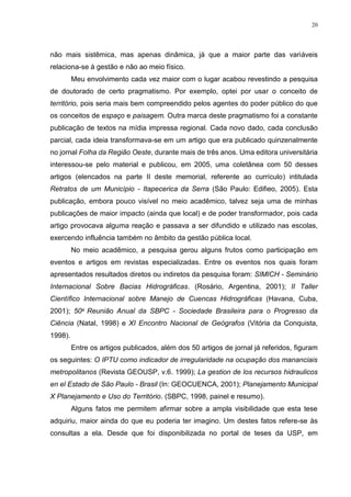20
não mais sistêmica, mas apenas dinâmica, já que a maior parte das variáveis
relaciona-se à gestão e não ao meio físico.
Meu envolvimento cada vez maior com o lugar acabou revestindo a pesquisa
de doutorado de certo pragmatismo. Por exemplo, optei por usar o conceito de
território, pois seria mais bem compreendido pelos agentes do poder público do que
os conceitos de espaço e paisagem. Outra marca deste pragmatismo foi a constante
publicação de textos na mídia impressa regional. Cada novo dado, cada conclusão
parcial, cada ideia transformava-se em um artigo que era publicado quinzenalmente
no jornal Folha da Região Oeste, durante mais de três anos. Uma editora universitária
interessou-se pelo material e publicou, em 2005, uma coletânea com 50 desses
artigos (elencados na parte II deste memorial, referente ao currículo) intitulada
Retratos de um Município - Itapecerica da Serra (São Paulo: Edifieo, 2005). Esta
publicação, embora pouco visível no meio acadêmico, talvez seja uma de minhas
publicações de maior impacto (ainda que local) e de poder transformador, pois cada
artigo provocava alguma reação e passava a ser difundido e utilizado nas escolas,
exercendo influência também no âmbito da gestão pública local.
No meio acadêmico, a pesquisa gerou alguns frutos como participação em
eventos e artigos em revistas especializadas. Entre os eventos nos quais foram
apresentados resultados diretos ou indiretos da pesquisa foram: SIMICH - Seminário
Internacional Sobre Bacias Hidrográficas. (Rosário, Argentina, 2001); II Taller
Científico Internacional sobre Manejo de Cuencas Hidrográficas (Havana, Cuba,
2001); 50a Reunião Anual da SBPC - Sociedade Brasileira para o Progresso da
Ciência (Natal, 1998) e XI Encontro Nacional de Geógrafos (Vitória da Conquista,
1998).
Entre os artigos publicados, além dos 50 artigos de jornal já referidos, figuram
os seguintes: O IPTU como indicador de irregularidade na ocupação dos mananciais
metropolitanos (Revista GEOUSP, v.6. 1999); La gestion de los recursos hidraulicos
en el Estado de São Paulo - Brasil (In: GEOCUENCA, 2001); Planejamento Municipal
X Planejamento e Uso do Território. (SBPC, 1998, painel e resumo).
Alguns fatos me permitem afirmar sobre a ampla visibilidade que esta tese
adquiriu, maior ainda do que eu poderia ter imagino. Um destes fatos refere-se às
consultas a ela. Desde que foi disponibilizada no portal de teses da USP, em
 