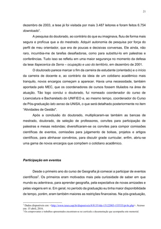 21
dezembro de 2003, a tese já foi visitada por mais 3.487 leitores e foram feitos 6.754
downloads1.
A pesquisa do doutorado, ao contrário do que eu imaginava, fluiu de forma mais
segura e profícua que a do mestrado. Adquiri autonomia de pesquisa por força do
perfil de meu orientador, que era de poucas e decisivas conversas. Ele ainda, não
raro, incumbia-me de tarefas desafiadoras, como para substituí-lo em palestras e
conferências. Tudo isso se refletiu em uma maior segurança no momento da defesa
da tese Itapecerica da Serra – ocupação e uso do território, em dezembro de 2001.
O doutorado parece marcar o fim da carreira de estudante (orientado) e o início
da carreira de docente e, ao contrário da ideia de um cotidiano acadêmico mais
tranquilo, novos encargos começam a aparecer. Havia uma necessidade, também
apontada pelo MEC, que os coordenadores de cursos fossem titulados na área de
atuação. Tão logo conclui o doutorado, fui nomeado coordenador do curso de
Licenciatura e Bacharelado do UNIFIEO e, ao mesmo tempo, coordenador do Curso
de Pós-graduação lato senso da UNISA, o que será detalhado posteriormente no item
“Atividades de Gestão".
Após a conclusão do doutorado, multiplicaram-se também as bancas de
mestrado, doutorado, de seleção de professores, convites para participação de
palestras e mesas redondas; diversificaram-se os convites para compor comissões
científicas de eventos, comissões para julgamento de bolsas, projetos e artigos
científicos, para alinhavar convênios, para discutir grade curricular, enfim, abriu-se
uma gama de novos encargos que compõem o cotidiano acadêmico.
Participação em eventos
Desde o primeiro ano do curso de Geografia já comecei a participar de eventos
científicos2. Os primeiros eram motivados mais pela curiosidade de saber em que
mundo eu adentrava, para aprender geografia, pela expectativa de novas amizades e
pelas viagens em si. Em geral, no período da graduação eu tinha maior disponibilidade
de tempo, porém, eram também maiores as restrições financeiras. Na pós-graduação,
1
Dados disponíveis em: <http://www.teses.usp.br/disponiveis/8/8135/tde-15122003-155533/pt-br.php>. Acesso
em: 15 abril, 2016.
2
Os comprovantes e trabalhos apresentados encontram-se no currículo e documentação que acompanha este memorial.
 