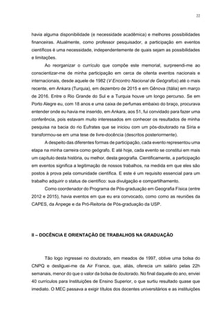 22
havia alguma disponibilidade (e necessidade acadêmica) e melhores possibilidades
financeiras. Atualmente, como professor pesquisador, a participação em eventos
científicos é uma necessidade, independentemente de quais sejam as possibilidades
e limitações.
Ao reorganizar o currículo que compõe este memorial, surpreendi-me ao
conscientizar-me de minha participação em cerca de oitenta eventos nacionais e
internacionais, desde aquele de 1982 (V Encontro Nacional de Geógrafos) até o mais
recente, em Ankara (Turquia), em dezembro de 2015 e em Gênova (Itália) em março
de 2016. Entre o Rio Grande do Sul e a Turquia houve um longo percurso. Se em
Porto Alegre eu, com 18 anos e uma caixa de perfumas embaixo do braço, procurava
entender onde eu havia me inserido, em Ankara, aos 51, fui convidado para fazer uma
conferência, pois estavam muito interessados em conhecer os resultados de minha
pesquisa na bacia do rio Eufrates que se iniciou com um pós-doutorado na Síria e
transformou-se em uma tese de livre-docência (descritos posteriormente).
A despeito das diferentes formas de participação, cada evento representou uma
etapa na minha carreira como geógrafo. E até hoje, cada evento se constitui em mais
um capítulo desta história, ou melhor, desta geografia. Cientificamente, a participação
em eventos significa a legitimação de nossos trabalhos, na medida em que eles são
postos à prova pela comunidade científica. E este é um requisito essencial para um
trabalho adquirir o status de científico: sua divulgação e compartilhamento.
Como coordenador do Programa de Pós-graduação em Geografia Física (entre
2012 e 2015), havia eventos em que eu era convocado, como como as reuniões da
CAPES, da Anpege e da Pró-Reitoria de Pós-graduação da USP.
II – DOCÊNCIA E ORIENTAÇÃO DE TRABALHOS NA GRADUAÇÃO
Tão logo ingressei no doutorado, em meados de 1997, obtive uma bolsa do
CNPQ e desliguei-me da Air France, que, aliás, oferecia um salário pelas 22h
semanais, menor do que o valor da bolsa de doutorado. No final daquele do ano, enviei
40 currículos para Instituições de Ensino Superior, o que surtiu resultado quase que
imediato. O MEC passava a exigir títulos dos docentes universitários e as instituições
 