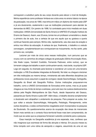 23
começaram a substituir parte de seu corpo docente para elevar o nível de titulação.
Minha experiência como professor limitava-se a dois anos no ensino básico na época
da graduação, nos anos de 1980, mas tinha em mãos um diploma de mestre pela USP
e já era doutorando, exatamente o que as instituições precisavam para atender às
demandas do MEC. Em janeiro de 1998, fui contratado para início imediato em duas
instituições: UNISA (Universidade de Santo Amaro) e UNIFIEO (Fundação Instituto de
Ensino de Osasco). Assim, aos 33 anos, tornei-me um professor universitário e, desde
o primeiro dia de aula, tive a certeza de que era aquilo que eu gostava e queria
continuar fazendo para sempre. Minha vida, rapidamente, saiu das asas da aviação e
entrou nos trilhos da educação. A certeza de que, finalmente, o trabalho e o estudo
convergiam, complementavam-se e enriqueciam-se mutuamente, me fez sentir, pela
primeira vez, completo.
Lecionei por mais de cinco anos nessas instituições, num percurso que se
cruzou com os caminhos de antigos colegas da graduação (Glória Anunciação Alves,
Iole Ilíade Lopes, Vanderli Custódio, Fernanda Padovesi, entre outros), que se
tornaram colegas de trabalho e assim continuariam sendo, mais tarde, na própria USP.
Logo em seguida, fui chamado para lecionar e coordenar um curso em uma terceira
instituição: a FIB (Faculdades Integradas do Butantã). No total, eu cheguei a lecionar
em três instituições ao mesmo tempo, ministrando até sete diferentes disciplinas (os
professores novos assumem o papel de coringas): desde Geomorfologia, Cartografia,
Geografia do Brasil até Geografia Política. Outras instituições propuseram-me
trabalho, como a UNISO (Universidade de Sorocaba) entre outras, mas eu já quase
chegava ao meu limite de tempo e estresse, pois tudo isso me custava deslocamentos
diários pela Região Metropolitana de São Paulo, desde Itapecerica até Osasco,
passando por Santo Amaro e pela USP. Além disso, o trabalho deveria complementar
o doutorado sem atrapalhar o andamento da pesquisa. Para preparar as aulas, tive
que voltar a estudar Geomorfologia, Hidrografia, Pedologia, Planejamento, entre
outras disciplinas, e estes conhecimentos resgatados eram incorporados na pesquisa
de Doutorado. Os questionamentos acerca da ocupação das áreas de mananciais
fariam mais sentido se o contexto físico-territorial fosse mais bem compreendido, de
modo que as aulas que eu preparava forneciam subsídio constante para a pesquisa.
Essa inserção na Geografia acadêmica já era esperada, mas, confesso que
não imaginava que ocorresse de forma tão abrupta e intensa. Em poucos meses eu
tinha rompido com uma rotina de aeroporto e viagens, assumindo de uma só vez
 