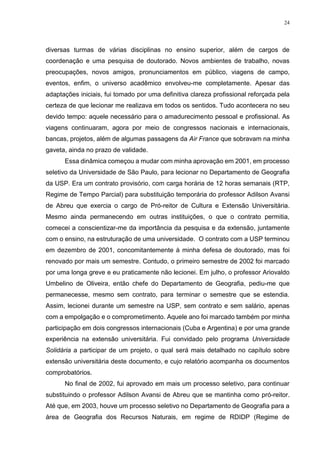 24
diversas turmas de várias disciplinas no ensino superior, além de cargos de
coordenação e uma pesquisa de doutorado. Novos ambientes de trabalho, novas
preocupações, novos amigos, pronunciamentos em público, viagens de campo,
eventos, enfim, o universo acadêmico envolveu-me completamente. Apesar das
adaptações iniciais, fui tomado por uma definitiva clareza profissional reforçada pela
certeza de que lecionar me realizava em todos os sentidos. Tudo acontecera no seu
devido tempo: aquele necessário para o amadurecimento pessoal e profissional. As
viagens continuaram, agora por meio de congressos nacionais e internacionais,
bancas, projetos, além de algumas passagens da Air France que sobravam na minha
gaveta, ainda no prazo de validade.
Essa dinâmica começou a mudar com minha aprovação em 2001, em processo
seletivo da Universidade de São Paulo, para lecionar no Departamento de Geografia
da USP. Era um contrato provisório, com carga horária de 12 horas semanais (RTP,
Regime de Tempo Parcial) para substituição temporária do professor Adilson Avansi
de Abreu que exercia o cargo de Pró-reitor de Cultura e Extensão Universitária.
Mesmo ainda permanecendo em outras instituições, o que o contrato permitia,
comecei a conscientizar-me da importância da pesquisa e da extensão, juntamente
com o ensino, na estruturação de uma universidade. O contrato com a USP terminou
em dezembro de 2001, concomitantemente à minha defesa de doutorado, mas foi
renovado por mais um semestre. Contudo, o primeiro semestre de 2002 foi marcado
por uma longa greve e eu praticamente não lecionei. Em julho, o professor Ariovaldo
Umbelino de Oliveira, então chefe do Departamento de Geografia, pediu-me que
permanecesse, mesmo sem contrato, para terminar o semestre que se estendia.
Assim, lecionei durante um semestre na USP, sem contrato e sem salário, apenas
com a empolgação e o comprometimento. Aquele ano foi marcado também por minha
participação em dois congressos internacionais (Cuba e Argentina) e por uma grande
experiência na extensão universitária. Fui convidado pelo programa Universidade
Solidária a participar de um projeto, o qual será mais detalhado no capítulo sobre
extensão universitária deste documento, e cujo relatório acompanha os documentos
comprobatórios.
No final de 2002, fui aprovado em mais um processo seletivo, para continuar
substituindo o professor Adilson Avansi de Abreu que se mantinha como pró-reitor.
Até que, em 2003, houve um processo seletivo no Departamento de Geografia para a
área de Geografia dos Recursos Naturais, em regime de RDIDP (Regime de
 