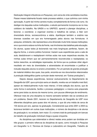 25
Dedicação Integral à Docência e à Pesquisa), com cerca de vinte candidatos inscritos.
Passei meses totalmente focado neste processo seletivo, o que culminou com minha
aprovação. A partir daí minha carreira mudou completamente de forma e de rumo. Ao
desligar-me daquelas outras instituições, o estudo permanente incorporou-se no meu
cotidiano de trabalho. Na UNISA e no UNIFIEO, aprendi a planejar disciplinas, a
lecionar, a coordenar, a organizar eventos e trabalhos de campo, a lidar com
diversidade étnica, socioeconômica e etária. Aperfeiçoei também a oratória nas
diversas ocasiões em que era homenageado pelos alunos nas formaturas. A
pesquisa, entretanto, não representava uma dimensão muito forte nessas instituições;
era o que ensino estava na linha de frente, nas trincheiras das batalhas pela educação.
Os alunos, quase todos já lecionando nas mais longínquas periferias, faziam, de
alguma forma, o ensino público funcionar; traziam suas experiências para a sala de
aula; desdobravam e readaptavam minhas aulas nas suas respectivas escolas. As
minhas aulas tinham que ser permanentemente reconstruídas e readaptadas; os
textos reescritos, as estratégias repensadas, de forma que eu pudesse obter algum
resultado em meio às diversidades e adversidades ali encontradas e justificar a
inclusão daqueles alunos no ensino universitário. Foi um período de grande produção
de material didático dos quais, boa parte, encontra-se nos documentos relacionados
à produção bibliográfica (parte curricular deste memorial, em “Outras produções”).
Depois dessas experiências, lecionar exclusivamente no Departamento de
Geografia da USP, que a princípio seria um desafio, revelou-se um trabalho mais fácil,
apesar de intelectualmente muito mais intenso. A forte seleção dos alunos, que de
certa forma é excludente, facilita o processo pedagógico: a mesma aula preparada
serve para todos os alunos da mesma turma, com poucas diferenças de rendimento.
Oferecer mais de uma disciplina no mesmo semestre também não se constituía em
um problema. Desde 2001, lecionei no Departamento de Geografia da USP nove
diferentes disciplinas para quase dois mil alunos, o que dá uma média de cerca de
130 alunos por ano, apenas na graduação. Considerando que entre 2001 e 2003 eu
lecionava também em outras duas instituições, o número de disciplinas e de alunos
de graduação é, na verdade, bem maior. E o número total de participação em bancas
de trabalho de graduação individual chega a quase cinquenta.
As disciplinas que sistematizei e ofereci nestes anos podem ser divididas em
três grupos: o primeiro refere-se às disciplinas de apoio, como Iniciação à Pesquisa
em Geografia I e II, Técnicas de Campo e Laboratório em Geografia, Trabalho de
 