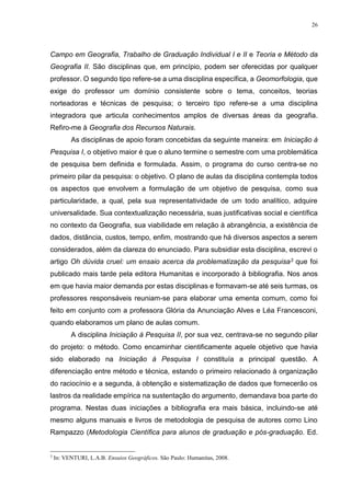 26
Campo em Geografia, Trabalho de Graduação Individual I e II e Teoria e Método da
Geografia II. São disciplinas que, em princípio, podem ser oferecidas por qualquer
professor. O segundo tipo refere-se a uma disciplina específica, a Geomorfologia, que
exige do professor um domínio consistente sobre o tema, conceitos, teorias
norteadoras e técnicas de pesquisa; o terceiro tipo refere-se a uma disciplina
integradora que articula conhecimentos amplos de diversas áreas da geografia.
Refiro-me à Geografia dos Recursos Naturais.
As disciplinas de apoio foram concebidas da seguinte maneira: em Iniciação à
Pesquisa I, o objetivo maior é que o aluno termine o semestre com uma problemática
de pesquisa bem definida e formulada. Assim, o programa do curso centra-se no
primeiro pilar da pesquisa: o objetivo. O plano de aulas da disciplina contempla todos
os aspectos que envolvem a formulação de um objetivo de pesquisa, como sua
particularidade, a qual, pela sua representatividade de um todo analítico, adquire
universalidade. Sua contextualização necessária, suas justificativas social e científica
no contexto da Geografia, sua viabilidade em relação à abrangência, a existência de
dados, distância, custos, tempo, enfim, mostrando que há diversos aspectos a serem
considerados, além da clareza do enunciado. Para subsidiar esta disciplina, escrevi o
artigo Oh dúvida cruel: um ensaio acerca da problematização da pesquisa3 que foi
publicado mais tarde pela editora Humanitas e incorporado à bibliografia. Nos anos
em que havia maior demanda por estas disciplinas e formavam-se até seis turmas, os
professores responsáveis reuniam-se para elaborar uma ementa comum, como foi
feito em conjunto com a professora Glória da Anunciação Alves e Léa Francesconi,
quando elaboramos um plano de aulas comum.
A disciplina Iniciação à Pesquisa II, por sua vez, centrava-se no segundo pilar
do projeto: o método. Como encaminhar cientificamente aquele objetivo que havia
sido elaborado na Iniciação à Pesquisa I constituía a principal questão. A
diferenciação entre método e técnica, estando o primeiro relacionado à organização
do raciocínio e a segunda, à obtenção e sistematização de dados que fornecerão os
lastros da realidade empírica na sustentação do argumento, demandava boa parte do
programa. Nestas duas iniciações a bibliografia era mais básica, incluindo-se até
mesmo alguns manuais e livros de metodologia de pesquisa de autores como Lino
Rampazzo (Metodologia Científica para alunos de graduação e pós-graduação. Ed.
3
In: VENTURI, L.A.B. Ensaios Geográficos. São Paulo: Humanitas, 2008.
 