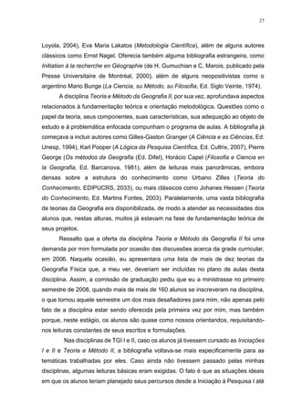 27
Loyola, 2004), Eva Maria Lakatos (Metodologia Científica), além de alguns autores
clássicos como Ernst Nagel. Oferecia também alguma bibliografia estrangeira, como
Initiation à la recherche en Géographie (de H. Gumuchian e C. Marois, publicado pela
Presse Universitaire de Montréal, 2000), além de alguns neopositivistas como o
argentino Mario Bunge (La Ciencia, su Método, su Filosofia, Ed. Siglo Veinte, 1974).
A disciplina Teoria e Método da Geografia II, por sua vez, aprofundava aspectos
relacionados à fundamentação teórica e orientação metodológica. Questões como o
papel da teoria, seus componentes, suas características, sua adequação ao objeto de
estudo e à problemática enfocada compunham o programa de aulas. A bibliografia já
começava a incluir autores como Gilles-Gaston Granger (A Ciência e as Ciências, Ed.
Unesp, 1994), Karl Pooper (A Lógica da Pesquisa Científica, Ed. Cultrix, 2007), Pierre
George (Os métodos da Geografia (Ed. Difel), Horácio Capel (Filosofia e Ciencia en
la Geografia, Ed. Barcanova, 1981), além de leituras mais panorâmicas, embora
densas sobre a estrutura do conhecimento como Urbano Zilles (Teoria do
Conhecimento, EDIPUCRS, 2033), ou mais clássicos como Johanes Hessen (Teoria
do Conhecimento, Ed. Martins Fontes, 2003). Paralelamente, uma vasta bibliografia
de teorias da Geografia era disponibilizada, de modo a atender as necessidades dos
alunos que, nestas alturas, muitos já estavam na fase de fundamentação teórica de
seus projetos.
Ressalto que a oferta da disciplina Teoria e Método da Geografia II foi uma
demanda por mim formulada por ocasião das discussões acerca da grade curricular,
em 2006. Naquela ocasião, eu apresentara uma lista de mais de dez teorias da
Geografia Física que, a meu ver, deveriam ser incluídas no plano de aulas desta
disciplina. Assim, a comissão de graduação pediu que eu a ministrasse no primeiro
semestre de 2008, quando mais de mais de 160 alunos se inscreveram na disciplina,
o que tornou aquele semestre um dos mais desafiadores para mim, não apenas pelo
fato de a disciplina estar sendo oferecida pela primeira vez por mim, mas também
porque, neste estágio, os alunos são quase como nossos orientandos, requisitando-
nos leituras constantes de seus escritos e formulações.
Nas disciplinas de TGI I e II, caso os alunos já tivessem cursado as Iniciações
I e II e Teoria e Método II, a bibliografia voltava-se mais especificamente para as
temáticas trabalhadas por eles. Caso ainda não tivessem passado pelas minhas
disciplinas, algumas leituras básicas eram exigidas. O fato é que as situações ideais
em que os alunos teriam planejado seus percursos desde a Iniciação à Pesquisa I até
 
