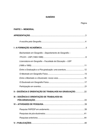 SUMÁRIO
Página
PARTE I – MEMORIAL
APRESENTAÇÃO.......................................................................................................3
A escolha pela Geografia..................................................................................4
I - A FORMAÇÃO ACADÊMICA..................................................................................5
Bacharelado em Geografia – Departamento de Geografia –
FFLCH – USP (1983-1986)...............................................................................6
Licenciatura em Geografia – Faculdade de Educação – USP
(1986 a 1995)...................................................................................................11
Entre a Graduação e a Pós-graduação: uma aventura...................................12
O Mestrado em Geografia Física.....................................................................13
Entre o Mestrado e o Doutorado: novos voos.................................................16
O Doutorado em Geografia Física...................................................................17
Participação em eventos..................................................................................21
II – DOCÊNCIA E ORIENTAÇÃO DE TRABALHOS NA GRADUAÇÃO.................22
III – DOCÊNCIA E ORIENTAÇÃO DE TRABALHOS NA
PÓS-GRADUAÇÃO............................................................................................33
IV – ATIVIDADES DE PESQUISA.............................................................................39
Pesquisa FAPESP em andamento..................................................................39
Pesquisas de pós-doutorados.........................................................................41
Pesquisas anteriores.......................................................................................44
V – PUBLICAÇÕES...................................................................................................48
 