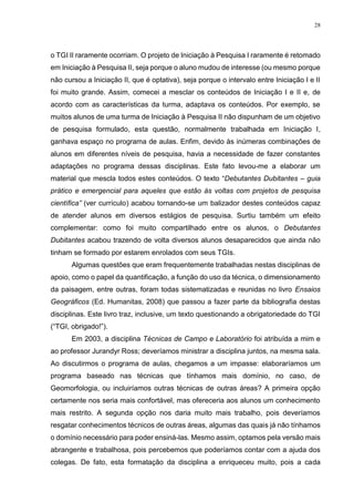 28
o TGI II raramente ocorriam. O projeto de Iniciação à Pesquisa I raramente é retomado
em Iniciação à Pesquisa II, seja porque o aluno mudou de interesse (ou mesmo porque
não cursou a Iniciação II, que é optativa), seja porque o intervalo entre Iniciação I e II
foi muito grande. Assim, comecei a mesclar os conteúdos de Iniciação I e II e, de
acordo com as características da turma, adaptava os conteúdos. Por exemplo, se
muitos alunos de uma turma de Iniciação à Pesquisa II não dispunham de um objetivo
de pesquisa formulado, esta questão, normalmente trabalhada em Iniciação I,
ganhava espaço no programa de aulas. Enfim, devido às inúmeras combinações de
alunos em diferentes níveis de pesquisa, havia a necessidade de fazer constantes
adaptações no programa dessas disciplinas. Este fato levou-me a elaborar um
material que mescla todos estes conteúdos. O texto “Debutantes Dubitantes – guia
prático e emergencial para aqueles que estão às voltas com projetos de pesquisa
científica” (ver currículo) acabou tornando-se um balizador destes conteúdos capaz
de atender alunos em diversos estágios de pesquisa. Surtiu também um efeito
complementar: como foi muito compartilhado entre os alunos, o Debutantes
Dubitantes acabou trazendo de volta diversos alunos desaparecidos que ainda não
tinham se formado por estarem enrolados com seus TGIs.
Algumas questões que eram frequentemente trabalhadas nestas disciplinas de
apoio, como o papel da quantificação, a função do uso da técnica, o dimensionamento
da paisagem, entre outras, foram todas sistematizadas e reunidas no livro Ensaios
Geográficos (Ed. Humanitas, 2008) que passou a fazer parte da bibliografia destas
disciplinas. Este livro traz, inclusive, um texto questionando a obrigatoriedade do TGI
(“TGI, obrigado!”).
Em 2003, a disciplina Técnicas de Campo e Laboratório foi atribuída a mim e
ao professor Jurandyr Ross; deveríamos ministrar a disciplina juntos, na mesma sala.
Ao discutirmos o programa de aulas, chegamos a um impasse: elaboraríamos um
programa baseado nas técnicas que tínhamos mais domínio, no caso, de
Geomorfologia, ou incluiríamos outras técnicas de outras áreas? A primeira opção
certamente nos seria mais confortável, mas ofereceria aos alunos um conhecimento
mais restrito. A segunda opção nos daria muito mais trabalho, pois deveríamos
resgatar conhecimentos técnicos de outras áreas, algumas das quais já não tínhamos
o domínio necessário para poder ensiná-las. Mesmo assim, optamos pela versão mais
abrangente e trabalhosa, pois percebemos que poderíamos contar com a ajuda dos
colegas. De fato, esta formatação da disciplina a enriqueceu muito, pois a cada
 