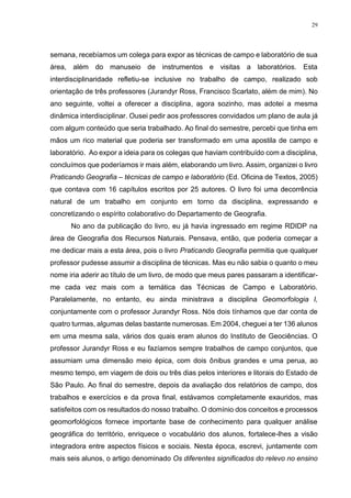 29
semana, recebíamos um colega para expor as técnicas de campo e laboratório de sua
área, além do manuseio de instrumentos e visitas a laboratórios. Esta
interdisciplinaridade refletiu-se inclusive no trabalho de campo, realizado sob
orientação de três professores (Jurandyr Ross, Francisco Scarlato, além de mim). No
ano seguinte, voltei a oferecer a disciplina, agora sozinho, mas adotei a mesma
dinâmica interdisciplinar. Ousei pedir aos professores convidados um plano de aula já
com algum conteúdo que seria trabalhado. Ao final do semestre, percebi que tinha em
mãos um rico material que poderia ser transformado em uma apostila de campo e
laboratório. Ao expor a ideia para os colegas que haviam contribuído com a disciplina,
concluímos que poderíamos ir mais além, elaborando um livro. Assim, organizei o livro
Praticando Geografia – técnicas de campo e laboratório (Ed. Oficina de Textos, 2005)
que contava com 16 capítulos escritos por 25 autores. O livro foi uma decorrência
natural de um trabalho em conjunto em torno da disciplina, expressando e
concretizando o espírito colaborativo do Departamento de Geografia.
No ano da publicação do livro, eu já havia ingressado em regime RDIDP na
área de Geografia dos Recursos Naturais. Pensava, então, que poderia começar a
me dedicar mais a esta área, pois o livro Praticando Geografia permitia que qualquer
professor pudesse assumir a disciplina de técnicas. Mas eu não sabia o quanto o meu
nome iria aderir ao título de um livro, de modo que meus pares passaram a identificar-
me cada vez mais com a temática das Técnicas de Campo e Laboratório.
Paralelamente, no entanto, eu ainda ministrava a disciplina Geomorfologia I,
conjuntamente com o professor Jurandyr Ross. Nós dois tínhamos que dar conta de
quatro turmas, algumas delas bastante numerosas. Em 2004, cheguei a ter 136 alunos
em uma mesma sala, vários dos quais eram alunos do Instituto de Geociências. O
professor Jurandyr Ross e eu fazíamos sempre trabalhos de campo conjuntos, que
assumiam uma dimensão meio épica, com dois ônibus grandes e uma perua, ao
mesmo tempo, em viagem de dois ou três dias pelos interiores e litorais do Estado de
São Paulo. Ao final do semestre, depois da avaliação dos relatórios de campo, dos
trabalhos e exercícios e da prova final, estávamos completamente exauridos, mas
satisfeitos com os resultados do nosso trabalho. O domínio dos conceitos e processos
geomorfológicos fornece importante base de conhecimento para qualquer análise
geográfica do território, enriquece o vocabulário dos alunos, fortalece-lhes a visão
integradora entre aspectos físicos e sociais. Nesta época, escrevi, juntamente com
mais seis alunos, o artigo denominado Os diferentes significados do relevo no ensino
 