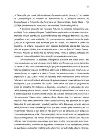 30
da Geomorfologia, o qual foi ilustrado por três grandes painéis (acervo do Laboratório
de Geomorfologia). O trabalho foi apresentado no V Simpósio Nacional de
Geomorfologia e I Encontro Sul-Americano de Geomorfologia. Santa Maria – RS
(2004) e, posteriormente, incorporado na coletânea Ensaios Geográficos.
A disciplina Geografia dos Recursos Naturais foi oferecida, pela primeira vez,
em 2005. Eu e o professor Wagner Costa Ribeiro, que também ministrava a disciplina,
entramos em um acordo pelo qual manteríamos dois enfoques diferentes: ele, mais
geopolítico, e eu, mais ambiental. Isto representaria um enriquecimento da grade
curricular e significaria mais escolhas para os alunos. Ao preparar o plano da
disciplina, no entanto, deparei-me com escassa bibliografia acerca dos recursos
naturais. A principal obra acerca da temática era o livro de Antonio Teixeira Guerra,
Recursos Naturais do Brasil (Rio de Janeiro: IBGE, 1980), já bastante defasado em
relação ao potencial brasileiro de exploração e apropriação de recursos.
Conceitualmente, a escassez bibliográfica nacional era ainda maior. Os
recursos naturais, ora eram tratados como dados econômicos, ora como elementos
da natureza. Não havia uma conceituação geográfica que contemplasse os aspectos
naturais, responsáveis pela existência e ocorrência e distribuição dos recursos e, ao
mesmo tempo, os aspectos socioeconômicos que contemplassem a dimensão da
exploração e uso. Outras vezes, os recursos eram mencionados como riquezas
naturais, o que também não é adequado, já que pressupõe a conversão dos recursos
em riqueza, o que comumente não ocorre. Desta forma, boa parte da programação
inicial da disciplina foi dedicada à discussão conceitual e à elaboração de uma
definição geográfica de recurso natural. Outra limitação que tínhamos que superar era
a classificação dual e extremamente simples de recursos naturais entre renováveis e
não renováveis. Havia muitas variantes desta divisão dual, por exemplo: alguns
recursos tidos como renováveis (como cana-de-açúcar) não poderiam sê-lo, pois
dependem de outro que não é renovável, na maior parte dos casos, como os solos. A
definição de recurso renovável exige ainda que o recurso recupere seus estoques por
mecanismos naturais, o que também não ocorre com os canaviais, nem tampouco
com a energia eólica e solar. Estas energias foram reclassificadas na categoria dos
recursos inesgotáveis. Na medida em que eu mergulhava na temática dos recursos
naturais mais imprecisões conceituais emergiam: muitos recursos não renováveis,
considerados como sinônimos de esgotáveis, na verdade nunca se esgotarão, dadas
as quantidades existentes (matéria bruta, alumínio); por outro lado, alguns minerais,
 