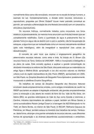 31
normalmente tidos como não-renováveis, renovam-se na escala do tempo humano, a
exemplo do sal. Complementarmente, a divisão entre recursos renováveis e
reprodutíveis, propostas por Olivier Godard4 trouxe maior precisão conceitual ao
permitir, por exemplo a diferenciação de uma floresta (renovável) com um canavial ou
silvicultura (reprodutíveis).
Os recursos hídricos, normalmente tratados como renováveis nos livros
didáticos (e paradoxalmente, os mesmos livros anunciam sua finitude) tiveram que ser
completamente redefinidos. Como a quantidade de água é praticamente fixa no
planeta Terra (e a água não se destrói com o uso) e, portanto, não há recuperação de
estoques, a água teve que ser reclassificada como um recurso naturalmente reciclável
(pelo ciclo hidrológico), além de inesgotável e reprodutível (nas usinas de
dessalinização).
O conceito de valor local, que explica o engessamento geográfico de
determinados recursos naturais, como areia e brita, foi trazido de G. Brown (Os
recursos físicos da Terra. Editora da UNICAMP, 1994) e incorporado à bibliografia e
ao plano de aulas. Este conceito ajudava a explicar a grande concentração da
atividade mineradora no entorno de São Paulo, discussão esta que se materializou no
artigo Água e Matéria Bruta: apropriação e uso dos recursos naturais na interface
urbano-rural da região metropolitana de São Paulo (RMSP), apresentado em 2005,
em São Paulo, no Simpósio Brasileiro de Geografia Física Aplicada e, posteriormente,
incorporado à coletânea Ensaios Geográficos.
Os trabalhos de campo da disciplina Geografia dos Recursos Naturais
envolviam desde empreendimentos simples, como antigas mineradoras de caulim na
RMSP que tentam se adaptar à legislação ambiental, até grandes empreendimentos
como a mineração a céu aberto de minério de ferro da Cia. Vale do Rio Doce, em
Itabira (MG); as grandes siderúrgicas do Vale do Aço como Acesita e Usiminas; a
Cenibra, indústria nipo-brasileira de celulose e papel, também em Minas Gerais; a
usina sucroalcooleira Raizen (antiga Cosan) e a barragem da AES-Eletropaulo no rio
Tietê, em Barra Bonita, no interior de São Paulo. A RECAP, Refinaria Capuava da
Petrobras, em Mauá, também estava no itinerário dos trabalhos de campo. Tentava-
se, desta forma, abranger uma grande variedade de recursos naturais, suas diferentes
formas de apropriação e as diversas decorrências socioeconômicas e ambientais.
4
In: VIEIRA, P.F. e WEBER, J. Gestão de recursos naturais renováveis e desenvolvimento: novos desafios para a pesquisa
ambiental. (Ed. Cortez, 2002).
 