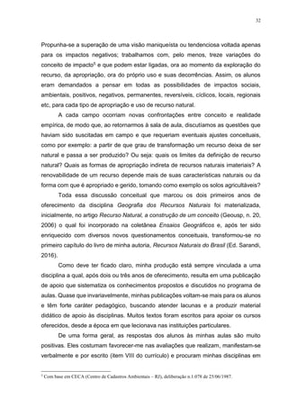 32
Propunha-se a superação de uma visão maniqueísta ou tendenciosa voltada apenas
para os impactos negativos; trabalhamos com, pelo menos, treze variações do
conceito de impacto5 e que podem estar ligadas, ora ao momento da exploração do
recurso, da apropriação, ora do próprio uso e suas decorrências. Assim, os alunos
eram demandados a pensar em todas as possibilidades de impactos sociais,
ambientais, positivos, negativos, permanentes, reversíveis, cíclicos, locais, regionais
etc, para cada tipo de apropriação e uso de recurso natural.
A cada campo ocorriam novas confrontações entre conceito e realidade
empírica, de modo que, ao retornarmos à sala de aula, discutíamos as questões que
haviam sido suscitadas em campo e que requeriam eventuais ajustes conceituais,
como por exemplo: a partir de que grau de transformação um recurso deixa de ser
natural e passa a ser produzido? Ou seja: quais os limites da definição de recurso
natural? Quais as formas de apropriação indireta de recursos naturais imateriais? A
renovabilidade de um recurso depende mais de suas características naturais ou da
forma com que é apropriado e gerido, tomando como exemplo os solos agricultáveis?
Toda essa discussão conceitual que marcou os dois primeiros anos de
oferecimento da disciplina Geografia dos Recursos Naturais foi materializada,
inicialmente, no artigo Recurso Natural, a construção de um conceito (Geousp, n. 20,
2006) o qual foi incorporado na coletânea Ensaios Geográficos e, após ter sido
enriquecido com diversos novos questionamentos conceituais, transformou-se no
primeiro capítulo do livro de minha autoria, Recursos Naturais do Brasil (Ed. Sarandi,
2016).
Como deve ter ficado claro, minha produção está sempre vinculada a uma
disciplina a qual, após dois ou três anos de oferecimento, resulta em uma publicação
de apoio que sistematiza os conhecimentos propostos e discutidos no programa de
aulas. Quase que invariavelmente, minhas publicações voltam-se mais para os alunos
e têm forte caráter pedagógico, buscando atender lacunas e a produzir material
didático de apoio às disciplinas. Muitos textos foram escritos para apoiar os cursos
oferecidos, desde a época em que lecionava nas instituições particulares.
De uma forma geral, as respostas dos alunos às minhas aulas são muito
positivas. Eles costumam favorecer-me nas avaliações que realizam, manifestam-se
verbalmente e por escrito (item VIII do currículo) e procuram minhas disciplinas em
5
Com base em CECA (Centro de Cadastros Ambientais – RJ), deliberação n.1.078 de 25/06/1987.
 
