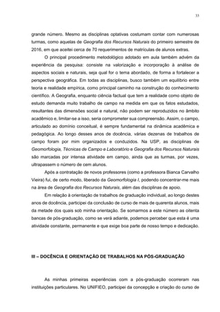 33
grande número. Mesmo as disciplinas optativas costumam contar com numerosas
turmas, como aquelas de Geografia dos Recursos Naturais do primeiro semestre de
2016, em que aceitei cerca de 70 requerimentos de matrículas de alunos extras.
O principal procedimento metodológico adotado em aula também advém da
experiência da pesquisa: consiste na valorização e incorporação à análise de
aspectos sociais e naturais, seja qual for o tema abordado, de forma a fortalecer a
perspectiva geográfica. Em todas as disciplinas, busco também um equilíbrio entre
teoria e realidade empírica, como principal caminho na construção do conhecimento
científico. A Geografia, enquanto ciência factual que tem a realidade como objeto de
estudo demanda muito trabalho de campo na medida em que os fatos estudados,
resultantes das dimensões social e natural, não podem ser reproduzidos no âmbito
acadêmico e, limitar-se a isso, seria comprometer sua compreensão. Assim, o campo,
articulado ao domínio conceitual, é sempre fundamental na dinâmica acadêmica e
pedagógica. Ao longo desses anos de docência, várias dezenas de trabalhos de
campo foram por mim organizados e conduzidos. Na USP, as disciplinas de
Geomorfologia, Técnicas de Campo e Laboratório e Geografia dos Recursos Naturais
são marcadas por intensa atividade em campo, ainda que as turmas, por vezes,
ultrapassem o número de cem alunos.
Após a contratação de novos professores (como a professora Bianca Carvalho
Vieira) fui, de certo modo, liberado da Geomorfologia I, podendo concentrar-me mais
na área de Geografia dos Recursos Naturais, além das disciplinas de apoio.
Em relação à orientação de trabalhos de graduação individual, ao longo destes
anos de docência, participei da conclusão de curso de mais de quarenta alunos, mais
da metade dos quais sob minha orientação. Se somarmos a este número as oitenta
bancas de pós-graduação, como se verá adiante, podemos perceber que esta é uma
atividade constante, permanente e que exige boa parte de nosso tempo e dedicação.
III – DOCÊNCIA E ORIENTAÇÃO DE TRABALHOS NA PÓS-GRADUAÇÃO
As minhas primeiras experiências com a pós-graduação ocorreram nas
instituições particulares. No UNIFIEO, participei da concepção e criação do curso de
 