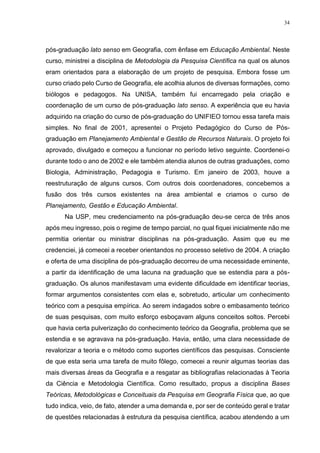 34
pós-graduação lato senso em Geografia, com ênfase em Educação Ambiental. Neste
curso, ministrei a disciplina de Metodologia da Pesquisa Científica na qual os alunos
eram orientados para a elaboração de um projeto de pesquisa. Embora fosse um
curso criado pelo Curso de Geografia, ele acolhia alunos de diversas formações, como
biólogos e pedagogos. Na UNISA, também fui encarregado pela criação e
coordenação de um curso de pós-graduação lato senso. A experiência que eu havia
adquirido na criação do curso de pós-graduação do UNIFIEO tornou essa tarefa mais
simples. No final de 2001, apresentei o Projeto Pedagógico do Curso de Pós-
graduação em Planejamento Ambiental e Gestão de Recursos Naturais. O projeto foi
aprovado, divulgado e começou a funcionar no período letivo seguinte. Coordenei-o
durante todo o ano de 2002 e ele também atendia alunos de outras graduações, como
Biologia, Administração, Pedagogia e Turismo. Em janeiro de 2003, houve a
reestruturação de alguns cursos. Com outros dois coordenadores, concebemos a
fusão dos três cursos existentes na área ambiental e criamos o curso de
Planejamento, Gestão e Educação Ambiental.
Na USP, meu credenciamento na pós-graduação deu-se cerca de três anos
após meu ingresso, pois o regime de tempo parcial, no qual fiquei inicialmente não me
permitia orientar ou ministrar disciplinas na pós-graduação. Assim que eu me
credenciei, já comecei a receber orientandos no processo seletivo de 2004. A criação
e oferta de uma disciplina de pós-graduação decorreu de uma necessidade eminente,
a partir da identificação de uma lacuna na graduação que se estendia para a pós-
graduação. Os alunos manifestavam uma evidente dificuldade em identificar teorias,
formar argumentos consistentes com elas e, sobretudo, articular um conhecimento
teórico com a pesquisa empírica. Ao serem indagados sobre o embasamento teórico
de suas pesquisas, com muito esforço esboçavam alguns conceitos soltos. Percebi
que havia certa pulverização do conhecimento teórico da Geografia, problema que se
estendia e se agravava na pós-graduação. Havia, então, uma clara necessidade de
revalorizar a teoria e o método como suportes científicos das pesquisas. Consciente
de que esta seria uma tarefa de muito fôlego, comecei a reunir algumas teorias das
mais diversas áreas da Geografia e a resgatar as bibliografias relacionadas à Teoria
da Ciência e Metodologia Científica. Como resultado, propus a disciplina Bases
Teóricas, Metodológicas e Conceituais da Pesquisa em Geografia Física que, ao que
tudo indica, veio, de fato, atender a uma demanda e, por ser de conteúdo geral e tratar
de questões relacionadas à estrutura da pesquisa científica, acabou atendendo a um
 
