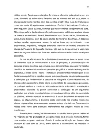 35
público amplo. Desde que a disciplina foi criada e oferecida pela primeira vez, em
2006, o número de alunos que a frequenta tem se mantido alto. Em 2006, eram 16
alunos regularmente inscritos, além dos ouvintes; em 2010 tive mais de 40 alunos no
curso, dos quais 33 regularmente matriculados. Em 2011, lecionei para 33 alunos,
entre regulares (26) e ouvintes, números que mais ou menos se repetiram até 2015.
Além disso, a oferta da disciplina em formato concentrado viabilizou a vinda de alunos
de diversos estados como Paraná, Mato Grosso, Mato Grosso de Sul, Minas Gerais,
Bahia, Santa Catarina, além de alguns alunos de interior de São Paulo. A disciplina
também recebe regularmente alunos de outras áreas do conhecimento, como
Engenharias, Arquitetura, Relações Exteriores, além de um número crescente de
alunos do Programa de Geografia Humana, fato que me levou a incluir e usar mais
exemplos argumentativos com base em teorias urbanas e relacionadas ao espaço
geográfico.
No que se refere à ementa, a disciplina estrutura-se em torno de temas como
os diferentes tipos de conhecimento e tipos de pesquisa; a problematização da
pesquisa; a teoria científica, sua estrutura, seus componentes e seu papel no trabalho
científico; as teorias mais usadas na pesquisa geográfica; a estrutura do argumento
explicativo, a tríade objeto – teoria – método; os procedimentos metodológicos e sua
fundamentação teórica; o papel da técnica e da quantificação; os principais conceitos
e definições que fundamentam a pesquisa em Geografia. Como trabalho final, os
alunos podem apresentar a tríade objeto-teoria-método de suas próprias pesquisas,
da qual será avaliada a coerência, adequação da teoria e do método em relação à
problemática estudada; ou podem apresentar a construção de um argumento
explicativo que articula preceitos teóricos com dados empíricos, além de, na medida
do possível, articular aspectos do meio físico e social, situando-os no tempo e no
espaço. De alguma forma, a disciplina acaba interferindo nos projetos iniciais dos
alunos, o que me leva a conversar com seus respectivos orientadores. Quase sempre
recebo sinal verde para eventuais interferências nos projetos iniciais de seus
orientandos.
Em relação às orientações de mestrado e doutorado, desde que me credenciei
no Programa de Pós-graduação em Geografia Física até o presente momento, formei
doze mestres e quatro doutores. Quanto à minha participação em bancas, elas
totalizam 80 (até abril de 2016), entre defesas e qualificações de mestrado e
doutorado.
 