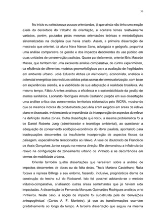36
No início eu selecionava poucos orientandos, já que ainda não tinha uma noção
exata da densidade do trabalho de orientação, e aceitava temas relativamente
variados, porém, pautados pelas mesmas orientações teóricas e metodológicas
sistematizadas na disciplina que havia criado. Assim, a primeira dissertação de
mestrado que orientei, da aluna Nara Nanae Sano, advogada e geógrafa, propunha
uma análise comparativa da gestão e dos impactos decorrentes do uso público em
duas unidades de conservação paulistas. Quase paralelamente, orientei Eric Macedo
Massa, que também fez uma excelente análise comparativa, de cunho experimental,
da eficiência de diferentes modelos geomorfológicos para a avaliação de fragilidades
em ambiente urbano. José Eduardo Abbas (in memoriam), economista, analisou o
potencial energético dos resíduos sólidos pelas usinas de termovalorização, com base
em experiências alemãs, e a viabilidade de sua adaptação à realidade brasileira. Ao
mesmo tempo, Fábio Arantes analisou a eficiência e a sustentabilidade da gestão de
aterros sanitários. Leonardo Rodrigues Arruda Castanho propôs em sua dissertação
uma análise crítica dos zoneamentos territoriais elaborados pelo INCRA, mostrando
que os mesmos índices de produtividade pecuária eram exigidos em áreas de relevo
plano e dissecado, evidenciando a importância da incorporação de aspectos do relevo
na definição destas zonas. Outra dissertação que focou a mesma problemática foi a
de Daniel Roberto Jung (administrador e tecnólogo ambiental), ao questionar a
adequação do zoneamento ecológico-econômico do litoral paulista, apontando para
inadequações decorrentes da insuficiente incorporação de aspectos físicos da
paisagem, especialmente relacionados ao relevo. A tese de doutorado de Francisco
de Assis Gonçalves Junior seguiu na mesma direção. Ele demonstrou a influência do
relevo na configuração do zoneamento urbano de Vinhedo e as decorrências em
termos de mobilidade urbana.
Orientei também quatro dissertações que versavam sobre a análise de
impactos decorrentes de obras ou da falta delas. Thaís Mariana Castelhano Ralla
focava a represa Billings e seu entorno, fazendo, inclusive, prognósticos diante da
construção do trecho sul do Rodoanel. Isto foi possível adotando-se o método
indutivo-comparativo, analisando outras áreas semelhantes que já haviam sido
impactadas. A dissertação de Fernanda Marques Guimarães Rodrigues analisou o rio
Pinheiros. Neste caso, a noção de impacto foi substituída pela de ‘derivações
antropogênicas’ (Carlos A. F. Monteiro), já que as transformações ocorriam
gradativamente ao longo do tempo. A terceira dissertação que seguiu na mesma
 
