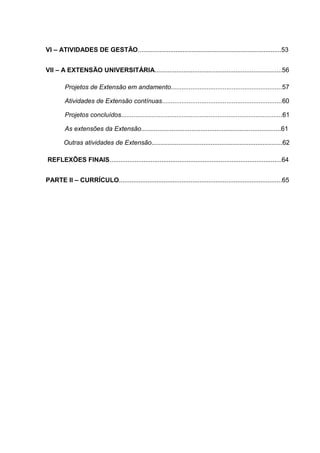 VI – ATIVIDADES DE GESTÃO................................................................................53
VII – A EXTENSÃO UNIVERSITÁRIA.......................................................................56
Projetos de Extensão em andamento..............................................................57
Atividades de Extensão contínuas...................................................................60
Projetos concluídos..........................................................................................61
As extensões da Extensão..............................................................................61
Outras atividades de Extensão.........................................................................62
REFLEXÕES FINAIS................................................................................................64
PARTE II – CURRÍCULO...........................................................................................65
 
