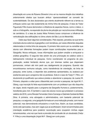38
dissertação em curso de Rosana Silvestre Lima vai na mesma direção dos trabalhos
anteriormente citados que buscam atribuir ‘operacionalidade” ao conceito de
sustentabilidade. Os dois doutorados que oriento atualmente referem-se a temas ou
enfoques outros que não exatamente de minha linha de pesquisa. A tese de Yadyr
Figueiredo Filho busca demonstrar a influência de aspectos físicos, como o relevo, o
solo e a hidrografia, na expansão de pluma de poluição por necrochorumes infiltrados
de cemitérios. E a tese de Juarez Mota Pinheiro busca comprovar a influência da
verticalização das edificações no clima urbano de São Luiz do Maranhão.
Cabe aqui fazer algumas considerações. Pelo exposto, percebeu-se que tenho
orientado alunos externos à geografia e com temáticas, por vezes diferentes daquelas
relacionadas à minha linha de pesquisa. O primeiro fato ocorre por eu acreditar que
alunos com diferentes formações podem trazer contribuições importantes para a
Geografia. Novos enfoques, novas informações que podem ampliar e enriquecer a
análise geográfica. O segundo fato advém de uma priorização do coletivo sobre o
delineamento individual de pesquisa. Como coordenador do programa de pós-
graduação, acabei herdando alunos que, por diversas razões que dispensam
pormenores, vinham até mim pedir seu desligamento do programa. Quando não
encontrávamos nenhuma solução, como transferência de orientação, de linha de
pesquisa, entre outras, a depender dos problemas apresentados, eu acabava por
aceita-los para que o programa não os perdesse. Este é o caso de Yadyr F. Filho, um
doutorando já qualificado que estava prestes a abandonar a pesquisa; de Juarez M.
Pinheiro, disposto a voltar para o Maranhão sem concluir a pesquisa; de Ingrid M. F.
Oberg, cuja inscrição foi feita equivocadamente com um professor que não dispunha
de vagas, tendo migrado para o programa de Geografia Humana e, posteriormente,
transferida para mim. É também o caso dos alunos novos que prestaram o processo
seletivo de 2016, como Renata Fernandes Vieira Camargo e Gabriela Cardeal de Melo
Silva. A primeira, uma advogada e administradora, com bastante potencial de
pesquisa, e a segunda, uma geógrafa formada em uma instituição privada, com menor
potencial, mas demonstrando entusiasmo e muito foco. Assim, as duas candidatas,
tendo sido aprovadas, mas sem vagas que as acolhessem, foram encaminhadas para
orientação acadêmica para posterior recondução para ocuparem minhas vagas
remanescentes, uma vez que havia a previsão de conclusão de um doutorado (Yadyr
F. Filho) e uma dissertação (Ingrid M.F. Oberg) em curto prazo.
 