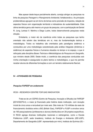 39
Mas apesar deste leque parcialmente aberto, consigo abrigar as pesquisas na
linha de pesquisa Paisagem e Planejamento Ambiental, fortalecendo-a. As principais
problemáticas agrupam-se em torno de temas como previsão de impactos, relação de
aspectos físicos com organização territorial e indicadores de sustentabilidade. Esta
última temática gerou até mesmo um grupo de pesquisa, com a participação de Daniel
R. Jung, Larissa V. Martins e Diego Lustre, todos desenvolvendo pesquisas nesta
direção.
Entretanto, o maior elo de coerência entre todas as pesquisas que tenho
orientado não advém das temáticas em si, mas da fundamentação teórica e
metodológica. Todos os trabalhos são orientados pelo paradigma sistêmico e
conduzidos por uma metodologia caracterizada pela análise integrada (dinâmica e
sistêmica) de aspectos físicos e humanos situados no tempo e no espaço, o que é
reforçado pela disciplina Bases Teóricas e Metodológicas da Pesquisa em Geografia,
que ministro desde 2005. Deste modo, a coerência das pesquisas conduzidas sob
minha orientação é assegurada no plano teórico e metodológico, o que me permite
receber alunos de diferentes formações e com um temário relativamente flexível.
IV – ATIVIDADES DE PESQUISA
Pesquisa FAPESP em andamento
RCGI - RESEARCH CENTRE FOR GAS INNOVATION
Trata-se de um CEPID (Centro de Pesquisa, Inovação e Difusão) da FAPESP
(2014/50279-4), o maior já financiado pela história desta instituição, com duração
inicial de cinco anos e renovável por mais seis. São mais de 110 milhões de reais de
financiamento divididos entre a BG (British Gas), FAPESP e FUSP e envolve cerca
de 190 pesquisadores (professores e alunos) distribuídos em 28 projetos específicos.
O RCGI agrega diversas instituições nacionais e estrangeiras, como a Escola
Politécnica (USP, sede brasileira), Instituto de Energia e Ambiente (IEE-USP),
Departamento de Geografia (USP, representada por mim), Instituto de Química (IQ –
 