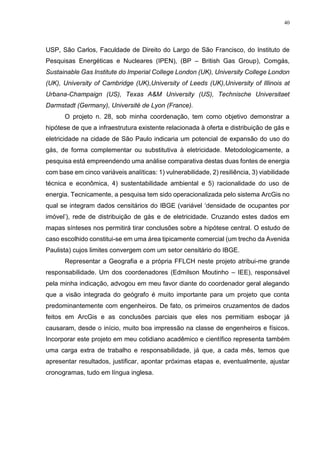 40
USP, São Carlos, Faculdade de Direito do Largo de São Francisco, do Instituto de
Pesquisas Energéticas e Nucleares (IPEN), (BP – British Gas Group), Comgás,
Sustainable Gas Institute do Imperial College London (UK), University College London
(UK), University of Cambridge (UK),University of Leeds (UK),University of Illinois at
Urbana-Champaign (US), Texas A&M University (US), Technische Universitaet
Darmstadt (Germany), Université de Lyon (France).
O projeto n. 28, sob minha coordenação, tem como objetivo demonstrar a
hipótese de que a infraestrutura existente relacionada à oferta e distribuição de gás e
eletricidade na cidade de São Paulo indicaria um potencial de expansão do uso do
gás, de forma complementar ou substitutiva à eletricidade. Metodologicamente, a
pesquisa está empreendendo uma análise comparativa destas duas fontes de energia
com base em cinco variáveis analíticas: 1) vulnerabilidade, 2) resiliência, 3) viabilidade
técnica e econômica, 4) sustentabilidade ambiental e 5) racionalidade do uso de
energia. Tecnicamente, a pesquisa tem sido operacionalizada pelo sistema ArcGis no
qual se integram dados censitários do IBGE (variável ‘densidade de ocupantes por
imóvel’), rede de distribuição de gás e de eletricidade. Cruzando estes dados em
mapas sínteses nos permitirá tirar conclusões sobre a hipótese central. O estudo de
caso escolhido constitui-se em uma área tipicamente comercial (um trecho da Avenida
Paulista) cujos limites convergem com um setor censitário do IBGE.
Representar a Geografia e a própria FFLCH neste projeto atribui-me grande
responsabilidade. Um dos coordenadores (Edmilson Moutinho – IEE), responsável
pela minha indicação, advogou em meu favor diante do coordenador geral alegando
que a visão integrada do geógrafo é muito importante para um projeto que conta
predominantemente com engenheiros. De fato, os primeiros cruzamentos de dados
feitos em ArcGis e as conclusões parciais que eles nos permitiam esboçar já
causaram, desde o início, muito boa impressão na classe de engenheiros e físicos.
Incorporar este projeto em meu cotidiano acadêmico e científico representa também
uma carga extra de trabalho e responsabilidade, já que, a cada mês, temos que
apresentar resultados, justificar, apontar próximas etapas e, eventualmente, ajustar
cronogramas, tudo em língua inglesa.
 