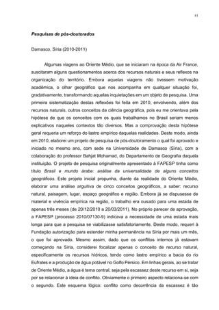 41
Pesquisas de pós-doutorados
Damasco, Síria (2010-2011)
Algumas viagens ao Oriente Médio, que se iniciaram na época da Air France,
suscitaram alguns questionamentos acerca dos recursos naturais e seus reflexos na
organização do território. Embora aquelas viagens não tivessem motivação
acadêmica, o olhar geográfico que nos acompanha em qualquer situação foi,
gradativamente, transformando aquelas inquietações em um objeto de pesquisa. Uma
primeira sistematização destas reflexões foi feita em 2010, envolvendo, além dos
recursos naturais, outros conceitos da ciência geográfica, pois eu me orientava pela
hipótese de que os conceitos com os quais trabalhamos no Brasil seriam menos
explicativos naqueles contextos tão diversos. Mas a comprovação desta hipótese
geral requeria um reforço do lastro empírico daquelas realidades. Deste modo, ainda
em 2010, elaborei um projeto de pesquisa de pós-doutoramento o qual foi aprovado e
iniciado no mesmo ano, com sede na Universidade de Damasco (Síria), com a
colaboração do professor Bahjat Mohamad, do Departamento de Geografia daquela
instituição. O projeto de pesquisa originalmente apresentado à FAPESP tinha como
título Brasil e mundo árabe: análise da universalidade de alguns conceitos
geográficos. Este projeto inicial propunha, diante da realidade do Oriente Médio,
elaborar uma análise arguitiva de cinco conceitos geográficos, a saber: recurso
natural, paisagem, lugar, espaço geográfico e região. Embora já se dispusesse de
material e vivência empírica na região, o trabalho era ousado para uma estada de
apenas três meses (de 20/12/2010 a 20/03/2011). No próprio parecer de aprovação,
a FAPESP (processo 2010/07130-9) indicava a necessidade de uma estada mais
longa para que a pesquisa se viabilizasse satisfatoriamente. Deste modo, requeri à
Fundação autorização para estender minha permanência na Síria por mais um mês,
o que foi aprovado. Mesmo assim, dado que os conflitos internos já estavam
começando na Síria, considerei focalizar apenas o conceito de recurso natural,
especificamente os recursos hídricos, tendo como lastro empírico a bacia do rio
Eufrates e a produção de água potável no Golfo Pérsico. Em linhas gerais, ao se tratar
de Oriente Médio, a água é tema central, seja pela escassez deste recurso em si, seja
por se relacionar à ideia de conflito. Obviamente o primeiro aspecto relaciona-se com
o segundo. Este esquema lógico: conflito como decorrência da escassez é tão
 