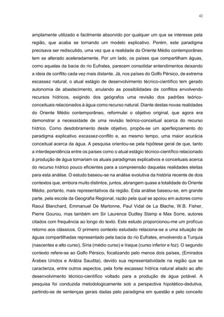 42
amplamente utilizado e facilmente absorvido por qualquer um que se interesse pela
região, que acaba se tornando um modelo explicativo. Porém, este paradigma
precisava ser rediscutido, uma vez que a realidade do Oriente Médio contemporâneo
tem se alterado aceleradamente. Por um lado, os países que compartilham águas,
como aquelas da bacia do rio Eufrates, parecem consolidar entendimentos deixando
a ideia de conflito cada vez mais distante. Já, nos países do Golfo Pérsico, de extrema
escassez natural, o atual estágio de desenvolvimento técnico-científico tem gerado
autonomia de abastecimento, anulando as possibilidades de conflitos envolvendo
recursos hídricos, exigindo dos geógrafos uma revisão dos padrões teórico-
conceituais relacionados à água como recurso natural. Diante destas novas realidades
do Oriente Médio contemporâneo, reformulei o objetivo original, que agora era
demonstrar a necessidade de uma revisão teórico-conceitual acerca do recurso
hídrico. Como desdobramento deste objetivo, propôs-se um aperfeiçoamento do
paradigma explicativo escassez-conflito e, ao mesmo tempo, uma maior acurácia
conceitual acerca da água. A pesquisa orientou-se pela hipótese geral de que, tanto
a interdependência entre os países como o atual estágio técnico-científico relacionado
à produção de água tornariam os atuais paradigmas explicativos e conceituais acerca
do recurso hídrico pouco eficientes para a compreensão daquelas realidades eleitas
para esta análise. O estudo baseou-se na análise evolutiva da história recente de dois
contextos que, embora muito distintos, juntos, abrangem quase a totalidade do Oriente
Médio, portanto, mais representativos da região. Esta análise baseou-se, em grande
parte, pela escola da Geografia Regional, razão pela qual se apoiou em autores como
Raoul Blanchard, Emmanuel De Martonne, Paul Vidal de La Blache, W.B. Fisher,
Pierre Gourou, mas também em Sir Laurence Dudley Stamp e Max Sorre, autores
citados com frequência ao longo do texto. Este estudo proporcionou-me um profícuo
retorno aos clássicos. O primeiro contexto estudado relaciona-se a uma situação de
águas compartilhadas representado pela bacia do rio Eufrates, envolvendo a Turquia
(nascentes e alto curso), Síria (médio curso) e Iraque (curso inferior e foz). O segundo
contexto refere-se ao Golfo Pérsico, focalizando pelo menos dois países, (Emirados
Árabes Unidos e Arábia Saudita), devido sua representatividade na região que se
caracteriza, entre outros aspectos, pela forte escassez hídrica natural aliado ao alto
desenvolvimento técnico-científico voltado para a produção de água potável. A
pesquisa foi conduzida metodologicamente sob a perspectiva hipotético-dedutiva,
partindo-se de sentenças gerais dadas pelo paradigma em questão e pelo conceito
 