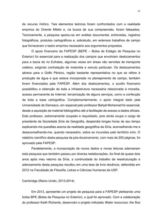 43
de recurso hídrico. Tais elementos teóricos foram confrontados com a realidade
empírica do Oriente Médio e, na busca de sua compreensão, foram falseados.
Tecnicamente, a pesquisa apoiou-se em análise documental, entrevistas, registros
fotográficos, produtos cartográficos e, sobretudo, em extensos trabalhos de campo
que forneceram o lastro empírico necessário aos argumentos propostos.
O apoio financeiro da FAPESP (BEPE – Bolsa de Estágio de Pesquisa no
Exterior) foi essencial para a realização dos campos que envolviam deslocamentos
para a bacia do rio Eufrates, algumas vezes em áreas não servidas de transporte
coletivo, exigindo contratação de motorista e veículo particular. Os deslocamentos
aéreos para o Golfo Pérsico, região bastante representativa no que se refere à
produção de água e que estava incorporada no planejamento de campo, também
foram financiados pela FAPESP. Além dos deslocamentos, o auxílio financeiro
possibilitou a obtenção de toda a infraestrutura necessária relacionada à moradia,
acesso permanente às Internet, terceirização de alguns serviços, como a confecção
de toda a base cartográfica. Complementarmente, o apoio integral dado pela
Universidade de Damasco, em especial pelo professor Bahjat Mohamad foi essencial,
desde a aquisição de material bibliográfico até a facilitação de acesso a dados oficiais.
Este professor, extremamente ocupado e requisitado, pois ainda ocupa o cargo de
presidente da Sociedade Síria de Geografia, despendia longas horas de seu tempo
explicando-me questões acerca da realidade geográfica da Síria, aconselhando-me e
desaconselhando-me, quando necessário, sobre as incursões pelo território sírio. O
relatório científico desta pesquisa de pós-doutoramento, com mais de 200 páginas, foi
aprovado pela FAPESP.
Paralelamente, a incorporação de novos dados e novas leituras adensaram
esta pesquisa que também passou por diversa reelaborações. Ao final de quase dois
anos após meu retorno da Síria, a continuidade do trabalho de reestruturação e
adensamento desta pesquisa resultou em uma tese de livre docência, defendida em
2012 na Faculdade de Filosofia, Letras e Ciências Humanas da USP.
Cambridge (Reino Unido, 2013-2014)
Em 2013, apresentei um projeto de pesquisa para a FAPESP pleiteando uma
bolsa BPE (Bolsa de Pesquisa no Exterior), o qual foi aprovado. Com a colaboração
do professor Keith Richards, desenvolvi o projeto intitulado Water resources: the flow
 