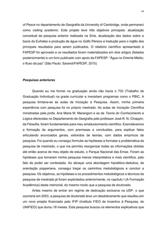 44
of Peace no departamento de Geografia da University of Cambridge, onde permaneci
como visiting academic. Este projeto teve três objetivos principais: atualização
conceitual da pesquisa anterior realizada na Síria, atualização dos dados sobre a
bacia do Eufrates e produção de água no Golfo Pérsico e tradução para o inglês dos
principais resultados para serem publicados. O relatório científico apresentado à
FAPESP foi aprovado e os resultados foram materializados em dois artigos (listados
posteriormente) e um livro publicado com apoio da FAPESP: “Água no Oriente Médio;
o fluxo da paz” (São Paulo: Sarandi/FAPESP, 2015)
Pesquisas anteriores
Quando eu me formei na graduação ainda não havia o TGI (Trabalho de
Graduação Individual) na grade curricular e inexistiam programas como o PBIC. A
pesquisa limitava-se às aulas de Iniciação à Pesquisa. Assim, minha primeira
experiência com pesquisa foi no próprio mestrado. As aulas de Iniciação Científica
ministradas pela profa. Ana Maria M. Marangoni e as de Teoria do Conhecimento e
Lógica oferecidas no Departamento de Geografia pelo professor José R. N. Chiappin,
da Filosofia, foram fundamentais para meu amadurecimento científico. Exercitávamos
a formação de argumentos, com premissas e conclusões, para explicar fatos
articulando enunciados gerais, extraídos de teorias, com dados empíricos de
pesquisa. Foi quando eu consegui formular as hipóteses e formatar a problemática da
pesquisa de mestrado, o que me permitiu reorganizar todas as informações obtidas
até então acerca de meu objeto de estudo, o Parque Nacional das Emas. Foram as
hipóteses que tornaram minha pesquisa menos interpretativa e mais científica, pelo
fato de poder ser contestada. Ao abraçar uma abordagem hipotético-dedutiva, de
orientação popperiana, consegui traçar os caminhos metodológicos e concluir a
pesquisa. Os objetivos, as hipóteses e os procedimentos metodológicos e técnicos da
pesquisa de mestrado já foram explicitados anteriormente, no capítulo I (A Formação
Acadêmica) deste memorial, do mesmo modo que a pesquisa de doutorado.
Antes mesmo de entrar em regime de dedicação exclusiva na USP, o que
ocorreria em 2003, a pesquisa de doutorado teve um desdobramento que resultou em
um novo projeto financiado pelo IFIP (Instituto FIEO de Incentivo à Pesquisa, do
UNIFIEO) que durou 18 meses. Esta pesquisa buscou os elementos explicativos que
 