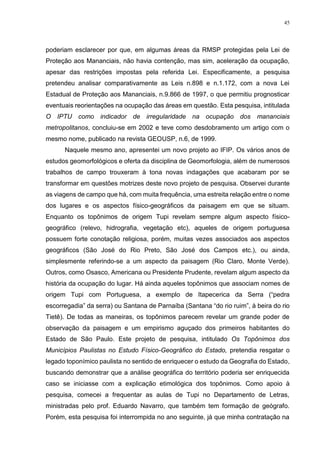 45
poderiam esclarecer por que, em algumas áreas da RMSP protegidas pela Lei de
Proteção aos Mananciais, não havia contenção, mas sim, aceleração da ocupação,
apesar das restrições impostas pela referida Lei. Especificamente, a pesquisa
pretendeu analisar comparativamente as Leis n.898 e n.1.172, com a nova Lei
Estadual de Proteção aos Mananciais, n.9.866 de 1997, o que permitiu prognosticar
eventuais reorientações na ocupação das áreas em questão. Esta pesquisa, intitulada
O IPTU como indicador de irregularidade na ocupação dos mananciais
metropolitanos, concluiu-se em 2002 e teve como desdobramento um artigo com o
mesmo nome, publicado na revista GEOUSP, n.6, de 1999.
Naquele mesmo ano, apresentei um novo projeto ao IFIP. Os vários anos de
estudos geomorfológicos e oferta da disciplina de Geomorfologia, além de numerosos
trabalhos de campo trouxeram à tona novas indagações que acabaram por se
transformar em questões motrizes deste novo projeto de pesquisa. Observei durante
as viagens de campo que há, com muita frequência, uma estreita relação entre o nome
dos lugares e os aspectos físico-geográficos da paisagem em que se situam.
Enquanto os topônimos de origem Tupi revelam sempre algum aspecto físico-
geográfico (relevo, hidrografia, vegetação etc), aqueles de origem portuguesa
possuem forte conotação religiosa, porém, muitas vezes associados aos aspectos
geográficos (São José do Rio Preto, São José dos Campos etc.), ou ainda,
simplesmente referindo-se a um aspecto da paisagem (Rio Claro, Monte Verde).
Outros, como Osasco, Americana ou Presidente Prudente, revelam algum aspecto da
história da ocupação do lugar. Há ainda aqueles topônimos que associam nomes de
origem Tupi com Portuguesa, a exemplo de Itapecerica da Serra (“pedra
escorregadia” da serra) ou Santana de Parnaíba (Santana “do rio ruim”, à beira do rio
Tietê). De todas as maneiras, os topônimos parecem revelar um grande poder de
observação da paisagem e um empirismo aguçado dos primeiros habitantes do
Estado de São Paulo. Este projeto de pesquisa, intitulado Os Topônimos dos
Municípios Paulistas no Estudo Físico-Geográfico do Estado, pretendia resgatar o
legado toponímico paulista no sentido de enriquecer o estudo da Geografia do Estado,
buscando demonstrar que a análise geográfica do território poderia ser enriquecida
caso se iniciasse com a explicação etimológica dos topônimos. Como apoio à
pesquisa, comecei a frequentar as aulas de Tupi no Departamento de Letras,
ministradas pelo prof. Eduardo Navarro, que também tem formação de geógrafo.
Porém, esta pesquisa foi interrompida no ano seguinte, já que minha contratação na
 