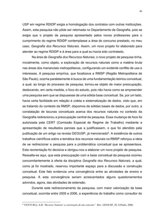 46
USP em regime RDIDP exigia a homologação dos contratos com outras instituições.
Assim, esta pesquisa não pôde ser retomada no Departamento de Geografia, pois se
exigia que o projeto de pesquisa apresentado pelos novos professores para o
cumprimento do regime RDIDP contemplasse a área do concurso prestado, no meu
caso, Geografia dos Recursos Naturais. Assim, um novo projeto foi elaborado para
atender ao regime RDIDP e à área para a qual eu havia sido contratado.
Na área de Geografia dos Recursos Naturais, o novo projeto de pesquisa tinha,
inicialmente, como objeto, a exploração de recursos naturais como a matéria bruta
nas áreas dos mananciais metropolitanos, configurando um evidente conflito de uso e
interesses. A pesquisa empírica, que focalizava a RMSP (Região Metropolitana de
São Paulo), ocorria paralelamente à busca de uma fundamentação teórico-conceitual,
a qual, ao longo do processo de pesquisa, tornou-se objeto de maior preocupação,
deslocando, em certa medida, o foco do estudo, pois não havia como se empreender
uma pesquisa sem que se dispusesse de uma sólida base conceitual. Se, por um lado,
havia certa facilidade em relação à coleta e sistematização de dados, visto que, em
se tratando do contexto da RMSP, dispomos de sólidas bases de dados, por outro, a
constatação de lacunas conceituais acerca dos recursos naturais no contexto da
Geografia redirecionou a preocupação central da pesquisa. Essa mudança de foco foi
autorizada pela CERT (Comissão Especial de Regime de Trabalho) mediante a
apresentação de resultados parciais que a justificassem, o que foi atendido pela
publicação de um artigo na revista GEOUSP, já mencionado6. A existência de outros
trabalhos científicos sobre a temática dos recursos naturais na RMSP reforçou a ideia
de se redirecionar a pesquisa para a problemática conceitual que se apresentava.
Esta reorientação foi decisiva e obrigou-nos a elaborar um novo projeto de pesquisa.
Ressalta-se aqui, que esta preocupação com a base conceitual da pesquisa ocorreu
concomitantemente à oferta da disciplina Geografia dos Recursos Naturais, a qual,
como já foi mostrado, reservou importante espaço para a discussão e construção
conceitual. Este fato evidencia uma convergência entre as atividades de ensino e
pesquisa. A esta convergência seriam acrescentados alguns questionamentos
advindos, agora, das atividades de extensão.
Durante este redirecionamento da pesquisa, com maior valorização da base
conceitual, ocorrida entre 2005 e 2006, a experiência do trabalho como consultor do
6
VENTURI,L.A.B.“Recurso Natural: a construção de um conceito”. Rev. GEOUSP, 20. S.Paulo, 2006.
 