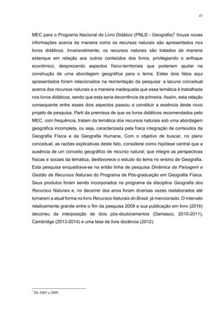 47
MEC para o Programa Nacional de Livro Didático (PNLD - Geografia)7 trouxe novas
informações acerca da maneira como os recursos naturais são apresentados nos
livros didáticos. Invariavelmente, os recursos naturais são tratados de maneira
estanque em relação aos outros conteúdos dos livros, privilegiando o enfoque
econômico, desprezando aspectos físico-territoriais que poderiam ajudar na
construção de uma abordagem geográfica para o tema. Estes dois fatos aqui
apresentados foram relacionados na reorientação da pesquisa: a lacuna conceitual
acerca dos recursos naturais e a maneira inadequada que essa temática é trabalhada
nos livros didáticos, sendo que esta seria decorrência da primeira. Assim, esta relação
consequente entre esses dois aspectos passou a constituir a essência deste novo
projeto de pesquisa. Parti da premissa de que os livros didáticos recomendados pelo
MEC, com frequência, tratam da temática dos recursos naturais sob uma abordagem
geográfica incompleta, ou seja, caracterizada pela fraca integração de conteúdos da
Geografia Física e da Geografia Humana. Com o objetivo de buscar, no plano
conceitual, as razões explicativas deste fato, considerei como hipótese central que a
ausência de um conceito geográfico de recurso natural, que integre as perspectivas
físicas e sociais da temática, desfavorece o estudo do tema no ensino de Geografia.
Esta pesquisa enquadrava-se na então linha de pesquisa Dinâmica da Paisagem e
Gestão de Recursos Naturais do Programa de Pós-graduação em Geografia Física.
Seus produtos foram sendo incorporados no programa da disciplina Geografia dos
Recursos Naturais e, no decorrer dos anos foram diversas vezes reelaborados até
tomarem a atual forma no livro Recursos Naturais do Brasil, já mencionado. O intervalo
relativamente grande entre o fim da pesquisa 2009 e sua publicação em livro (2016)
decorreu da interposição de dois pós-doutoramentos (Damasco, 2010-2011),
Cambridge (2013-2014) e uma tese de livre docência (2012).
7
De 2005 a 2009.
 