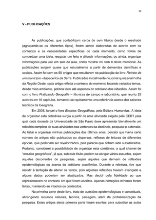 48
V - PUBLICAÇÕES
As publicações, que contabilizam cerca de cem títulos desde o mestrado
(agrupando-se os diferentes tipos), foram sendo elaboradas de acordo com os
contextos e as necessidades específicas de cada momento, como forma de
concretizar uma ideia, resgatar um feito e difundir informações, ou ainda, organizar
informações para uso em sala de aula, como mostrei no item II deste memorial. As
publicações surgem quase que naturalmente a partir de demandas científicas e
sociais. Assim foi com os 50 artigos que resultaram na publicação do livro Retrato de
um município - Itapecerica da Serra. Publicados inicialmente no jornal quinzenal Folha
da Região Oeste, cada artigo refletia o contexto do momento focando variados temas,
desde meio ambiente, política local até aspectos do cotidiano dos cidadãos. Assim foi
com o livro Praticando Geografia – técnicas de campo e laboratório, que reuniu 25
autores em 16 capítulos, tornando-se rapidamente uma referência acerca dos saberes
técnicos da Geografia.
Em 2008, lancei o livro Ensaios Geográficos, pela Editora Humanitas. A ideia
de organizar esta coletânea surgiu a partir de uma atividade exigida pela CERT pela
qual cada docente da Universidade de São Paulo deve apresentar bienalmente um
relatório completo de suas atividades nas vertentes da docência, pesquisa e extensão.
Ao listar e organizar minhas publicações dos últimos anos, percebi que havia certo
número de artigos não publicados ou dispersos, reflexos de leituras de diferentes
épocas, que poderiam ser revalorizados, pois parecia que tinham sido subutilizados.
Portanto, considerei a possibilidade de organizar esta coletânea, a qual chamei de
“ensaios geográficos”, já que, sob este título, podem-se abrigar vários assuntos, sejam
aqueles decorrentes de pesquisas, sejam aqueles que derivam de reflexões
epistemológicas ou acerca do cotidiano acadêmico. Durante a releitura, tive que
resistir à tentação de alterar os textos, pois algumas reflexões haviam avançado e
alguns dados poderiam ser atualizados. Mas decidi pela fidelidade ao que
representaram no contexto em que foram escritos. Apenas correções mínimas foram
feitas, mantendo-se intactos os conteúdos.
Na primeira parte deste livro, trato de questões epistemológicas e conceituais,
abrangendo recursos naturais, técnica, paisagem, além da problematização da
pesquisa. Estes artigos desta primeira parte foram escritos para subsidiar as aulas
 