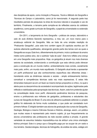 49
das disciplinas de apoio, como Iniciação à Pesquisa, Teoria e Método da Geografia e
Técnicas de Campo e Laboratório, como já foi mencionado. A segunda parte traz
resultados parciais de pesquisas na área de recursos naturais e ocupação e uso do
território. Finalmente, a terceira parte compõe-se de reflexões acerca do cotidiano
acadêmico, como grade curricular de Geografia, o papel da universidade e a extensão
universitária.
Em 2011, o lançamento do livro Geografia – práticas de campo, laboratório e
sala de aula (Editora Sarandi) representou, a meu ver, um novo marco para o
arcabouço editorial da Geografia. Não se trata de uma simples reedição do
“Praticando Geografia”, pois este livro contém agora 25 capítulos escritos por 35
autores altamente qualificados, abrangendo grande parte dos temas com as quais a
Geografia se ocupa. Este livro, diferentemente do primeiro, inclui o professor do ensino
médio como público alvo, daí o subtítulo “sala de aula”. Este livro reflete uma crença
em uma Geografia mais propositiva. Hoje, os geógrafos já atuam nos mais diversos
setores da sociedade, evidenciando a contribuição que esta ciência pode oferecer
para a construção de um mundo melhor, ambientalmente mais correto, socialmente
mais justo, enfim, um mundo mais equilibrado. O Geógrafo atual tende a apresentar
um perfil profissional que alia conhecimentos específicos das diferentes áreas -
transitando entre as dinâmicas naturais e sociais - amplo embasamento teórico-
conceitual e competências técnicas cada vez mais expressivas. E estas três
dimensões traduzem-se em um fazer ao mesmo tempo propositivo e crítico, no qual o
alerta para os descaminhos da sociedade é acompanhado de ações, legitimadas pela
reflexão e viabilizadas pela apropriação das técnicas. Assim, este livro pretende ajudar
na consolidação deste novo perfil, oferecendo parâmetros técnicos de pesquisa,
ensino e profissionais aos milhares de geógrafos, professores e estudantes dos
cursos de Geografia do Brasil. É uma obra de altíssima qualidade editorial e o projeto
gráfico foi elaborado de forma muito cuidadosa, o que pode ser constatado num
primeiro folhear. É dirigido também aos alunos de graduação dos cursos de Geografia,
Geologia, Biologia e mesmo Ciências Sociais e História, abrange, assim, um público
que muitas vezes é representado pelo mesmo sujeito, já que frequentemente os
alunos universitários são professores da rede escolar pública e privada. A grande
variedade de assuntos tratados impossibilitou-nos de atribuir uma única orientação
teórica principal. Este é o preço que a Geografia paga por se ocupar de um vasto e
rico temário. Geotecnologias, técnicas de hidrografia, de análise de solos, estágio em
 