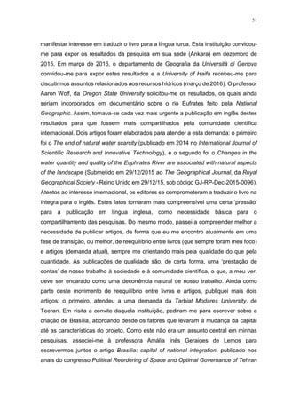51
manifestar interesse em traduzir o livro para a língua turca. Esta instituição convidou-
me para expor os resultados da pesquisa em sua sede (Ankara) em dezembro de
2015. Em março de 2016, o departamento de Geografia da Universitá di Genova
convidou-me para expor estes resultados e a University of Haifa recebeu-me para
discutirmos assuntos relacionados aos recursos hídricos (março de 2016). O professor
Aaron Wolf, da Oregon State University solicitou-me os resultados, os quais ainda
seriam incorporados em documentário sobre o rio Eufrates feito pela National
Geographic. Assim, tornava-se cada vez mais urgente a publicação em inglês destes
resultados para que fossem mais compartilhados pela comunidade científica
internacional. Dois artigos foram elaborados para atender a esta demanda: o primeiro
foi o The end of natural water scarcity (publicado em 2014 no International Journal of
Scientific Research and Innovative Technology), e o segundo foi o Changes in the
water quantity and quality of the Euphrates River are associated with natural aspects
of the landscape (Submetido em 29/12/2015 ao The Geographical Journal, da Royal
Geographical Society - Reino Unido em 29/12/15, sob código GJ-RP-Dec-2015-0096).
Atentos ao interesse internacional, os editores se comprometeram a traduzir o livro na
íntegra para o inglês. Estes fatos tornaram mais compreensível uma certa ‘pressão’
para a publicação em língua inglesa, como necessidade básica para o
compartilhamento das pesquisas. Do mesmo modo, passei a compreender melhor a
necessidade de publicar artigos, de forma que eu me encontro atualmente em uma
fase de transição, ou melhor, de reequilíbrio entre livros (que sempre foram meu foco)
e artigos (demanda atual), sempre me orientando mais pela qualidade do que pela
quantidade. As publicações de qualidade são, de certa forma, uma ‘prestação de
contas’ de nosso trabalho à sociedade e à comunidade científica, o que, a meu ver,
deve ser encarado como uma decorrência natural de nosso trabalho. Ainda como
parte deste movimento de reequilíbrio entre livros e artigos, publiquei mais dois
artigos: o primeiro, atendeu a uma demanda da Tarbiat Modares University, de
Teeran. Em visita a convite daquela instituição, pediram-me para escrever sobre a
criação de Brasília, abordando desde os fatores que levaram à mudança da capital
até as características do projeto. Como este não era um assunto central em minhas
pesquisas, associei-me à professora Amália Inés Geraiges de Lemos para
escrevermos juntos o artigo Brasília: capital of national integration, publicado nos
anais do congresso Political Reordering of Space and Optimal Governance of Tehran
 