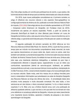 52
City. Este artigo resultou em convite para participarmos do evento, o que acabou não
ocorrendo devido à falta de tempo para os trâmites relacionados aos vistos de entrada.
Em 2016, duas novas publicações concretizaram-se. A primeira consistiu no
artigo A influência dos recursos naturais e dos aspectos físico-geográficos na
configuração territorial da América do Sul, publicado na revista Ciência e Natura (Fator
de impacto JCR 0,404). Este artigo derivou de um trabalho apresentado no 33º CLAG
– Congresso Latino Americano de Geografia, em Fortaleza (maio de 2015).
Inicialmente era apenas um resumo expandido. Porém, a partir do convite da
Université Saint-Ésprit du Kaslik du Liban (Beirute) para ministrar um curso de
Geografia da América Latina, este assunto tomou força e o resumo transformou-se no
referido artigo, o qual ainda será traduzido para o francês para ser usado na instituição
libanesa.
A segunda publicação do primeiro semestre de 2016 refere-se ao livro
Recursos Naturais do Brasil (São Paulo: Ed. Sarandi, 2016), o qual não ficou pronto a
tempo para ser incluído nos documentos comprobatórios deste memorial, de modo
que apenas discorreremos um pouco sobre ele. Assim como os outros, este livro
também vem atender a uma demanda específica. O único livro sobre recursos naturais
do Brasil, de Antonio Teixeira Guerra, foi editado há mais de trinta anos. Embora esta
obra seja uma importante referência bibliográfica, a realidade do país hoje é
completamente diferente à daquela época, especialmente no que se refere aos
combustíveis reprodutíveis (etanol de cana-de-açúcar, biodiesel), ao petróleo
(autossuficiência e pré-sal), e aos recursos hídricos (novos aquíferos, transposição do
rio São Francisco). Enfim, o atual contexto brasileiro exigia uma nova publicação sobre
os recursos naturais. Deste modo, este livro nasceu de um esforço hercúleo para
reunir e sistematizar informações que subsidiassem as aulas da disciplina Geografia
dos Recursos Naturais ao longo dos últimos dez anos. A consolidação desta obra
envolveu muita pesquisa e muita discussão conceitual. Por esta razão, o livro
estrutura-se em dois blocos: o bloco conceitual (capítulos 1 a 4) e o bloco empírico
(capítulos 5 a 9). Mais uma vez a Editora Sarandi arcou com uma publicação de
altíssima qualidade editorial, o que nos leva a crer que este livro se tornará em mais
uma referência no arcabouço editorial da Geografia, inclusive por estar preenchendo
uma importante lacuna temática, apoiando o trabalho de pesquisa e de ensino-
aprendizagem da Geografia.
 