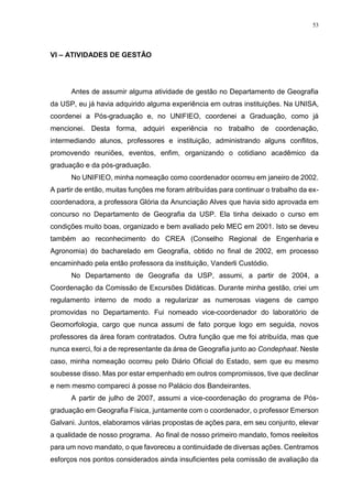 53
VI – ATIVIDADES DE GESTÃO
Antes de assumir alguma atividade de gestão no Departamento de Geografia
da USP, eu já havia adquirido alguma experiência em outras instituições. Na UNISA,
coordenei a Pós-graduação e, no UNIFIEO, coordenei a Graduação, como já
mencionei. Desta forma, adquiri experiência no trabalho de coordenação,
intermediando alunos, professores e instituição, administrando alguns conflitos,
promovendo reuniões, eventos, enfim, organizando o cotidiano acadêmico da
graduação e da pós-graduação.
No UNIFIEO, minha nomeação como coordenador ocorreu em janeiro de 2002.
A partir de então, muitas funções me foram atribuídas para continuar o trabalho da ex-
coordenadora, a professora Glória da Anunciação Alves que havia sido aprovada em
concurso no Departamento de Geografia da USP. Ela tinha deixado o curso em
condições muito boas, organizado e bem avaliado pelo MEC em 2001. Isto se deveu
também ao reconhecimento do CREA (Conselho Regional de Engenharia e
Agronomia) do bacharelado em Geografia, obtido no final de 2002, em processo
encaminhado pela então professora da instituição, Vanderli Custódio.
No Departamento de Geografia da USP, assumi, a partir de 2004, a
Coordenação da Comissão de Excursões Didáticas. Durante minha gestão, criei um
regulamento interno de modo a regularizar as numerosas viagens de campo
promovidas no Departamento. Fui nomeado vice-coordenador do laboratório de
Geomorfologia, cargo que nunca assumi de fato porque logo em seguida, novos
professores da área foram contratados. Outra função que me foi atribuída, mas que
nunca exerci, foi a de representante da área de Geografia junto ao Condephaat. Neste
caso, minha nomeação ocorreu pelo Diário Oficial do Estado, sem que eu mesmo
soubesse disso. Mas por estar empenhado em outros compromissos, tive que declinar
e nem mesmo compareci à posse no Palácio dos Bandeirantes.
A partir de julho de 2007, assumi a vice-coordenação do programa de Pós-
graduação em Geografia Física, juntamente com o coordenador, o professor Emerson
Galvani. Juntos, elaboramos várias propostas de ações para, em seu conjunto, elevar
a qualidade de nosso programa. Ao final de nosso primeiro mandato, fomos reeleitos
para um novo mandato, o que favoreceu a continuidade de diversas ações. Centramos
esforços nos pontos considerados ainda insuficientes pela comissão de avaliação da
 