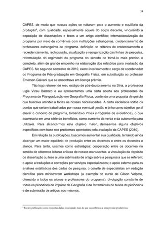 54
CAPES, de modo que nossas ações se voltaram para o aumento e equilíbrio da
produção8, com qualidade, especialmente aquela do corpo discente, vinculando a
deposição de dissertações e teses a um artigo científico; internacionalização do
programa por meio de convênios com instituições estrangeiras, credenciamento de
professores estrangeiros ao programa, definição de critérios de credenciamento e
recredenciamento, rediscussão, atualização e reorganização das linhas de pesquisa,
reformulação do regimento do programa no sentido de torná-lo mais preciso e
completo, além de grande empenho na elaboração dos relatórios para avaliação da
CAPES. No segundo semestre de 2010, exerci interinamente o cargo de coordenador
do Programa de Pós-graduação em Geografia Física, em substituição ao professor
Emerson Galvani que se encontrava em licença prêmio.
Tão logo retornei de meu estágio de pós-doutoramento na Síria, a professora
Lígia Vizeu Barrozo e eu apresentamos uma carta aberta aos professores do
Programa de Pós-graduação em Geografia Física, contendo uma proposta de gestão
que buscava atender a todas as nossas necessidades. A carta esclarecia todos os
pontos que seriam trabalhados por nossa eventual gestão e tinha como objetivo geral
elevar o conceito do programa, tornando-o Proex (Programa de excelência), o que
acarretaria em uma série de benefícios, como aumento da verba e da autonomia para
utiliza-la. Para alcançarmos este objetivo maior, delineamos alguns objetivos
específicos com base nos problemas apontados pela avaliação da CAPES (2010).
Em relação às publicações, buscamos aumentar sua qualidade, tentando ainda
alcançar um maior equilíbrio de produção entre os docentes e entre os docentes e
alunos. Para tanto, usamos como estratégias: cooperação entre os docentes no
sentido de obtermos leituras críticas de nossos manuscritos; a vinculação do depósito
de dissertação ou tese a uma submissão de artigo sobre a pesquisa a que se referem;
o apoio a traduções e correções por serviços especializados; o apoio externo para as
análises estatísticas dos dados de pesquisa; o convite de especialistas em redação
científica para ministrarem workshops (a exemplo do curso de Gilson Volpato,
oferecido a todos os alunos e professores do programa); divulgação constante de
todos os periódicos de impacto de Geografia e de ferramentas de busca de periódicos
e de submissão de artigos aos mesmos.
8
Encaro publicações como respostas dadas à sociedade, mais do que sucumbência a uma pressão produtivista.
 