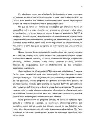 55
Em relação aos prazos para a finalização de dissertações e teses, o programa
apresentava um alto percentual de prorrogações, o que é considerado prejudicial pela
CAPES. Para amenizar este problema, decidimos reduzir os pedidos de prorrogação
e impor um limite de, no máximo, 60 dias para qualquer caso.
No que se refere ao número de orientações por orientando, havia um
desequilíbrio entre o corpo docente, com professores orientando muitos alunos
enquanto outros orientavam poucos ou nenhum à época da avaliação da CAPES. A
elaboração de critérios para credenciamento e recredenciamento de professores do
programa definiu um número mínimo de orientações, assim como de publicações de
qualidade. Estes critérios, assim como o novo regulamento do programa forma, de
fato, marcos a partir dos quais o programa se redirecionaria para um aumento de
qualidade.
No que concerne à internacionalização, quesito exigido para que um programa
se torne Proex, um grande esforço foi empreendido resultando em diversas missões
acadêmicas ao exterior (University of Oxford, University of Cambridge, Oregon State
University, Columbia University, Sultan Qaboos University of Oman), parcerias
bilaterais de pesquisadores, além do credenciamento de dois professores
estrangeiros no programa.
Outro problema identificado pela CAPES referia-se à visibilidade do Programa.
De fato, nosso site era ineficiente, tanto na transparência das informações como na
prestação de serviços. Com o lançamento de uma plataforma padrão pela Pró-reitoria
de Pós-graduação, o nosso programa foi o primeiro a adotar o novo portal e, por
diversas ocasiões, foi usado como exemplo nas reuniões da PRPG. Com este novo
site, resolvemos definitivamente e de uma só vez diversos problemas. Ali o usuário
passou a poder consultar e imprimir documentos e formulários, a informar-se de todas
as atividades e de eventos da área, ler as atas das reuniões, analisar o orçamento e
como a verba tem sido gasta, entre muitos outros recursos.
Outro grande avanço do programa consistiu na política de egressos. Após
consulta a centenas de egressos, via questionário, elaboramos gráficos com
indicadores como salários, cargos que ocupam, setores em que trabalham entre
outros, além do mapeamento da distribuição dos egressos pelo estado de São Paulo
e do Brasil. Todas estas informações são atualizadas anualmente e disponibilizadas
no site oficial.
 