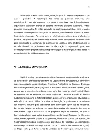 56
Finalmente, a rediscussão e reorganização geral do programa representou um
avanço qualitativo. A redefinição das linhas de pesquisa promoveu uma
reestruturação geral do programa, que antes apresentava nove linhas dispersas,
algumas das quais com apenas um docente e nenhuma disciplina subsidiária. Toda a
pesquisa empreendida foi então agrupada em quatro grandes linhas, cada uma das
quais com suas respectivas disciplinas subsidiárias, seus docentes vinculados e seus
laboratórios de apoio. Por outro lado, a redefinição de critérios para avaliação de
projetos, de qualificações, dissertações e teses (tanto para pedidos de bolsa como
para submissão a concursos de prêmios); de critérios para credenciamento e
recredenciamento de professores, além da elaboração do regulamento geral, tudo
isso reorganizou o programa atribuindo padronização e maior objetividade a todos os
procedimentos do cotidiano acadêmico.
VI – A EXTENSÃO UNIVERSITÁRIA
No tripé ensino, pesquisa e extensão sobre o qual a universidade se alicerça,
as atividades de extensão representam, no Departamento de Geografia, o campo que
mais necessita de novas iniciativas. Embora a Pró-Reitoria de Cultura e Extensão
tenha uma agenda ampla de programas e atividades, no Departamento de Geografia,
parece que a extensão depende, na maior parte das vezes, de iniciativas individuais
de docentes em se envolver com estas atividades. Destaque é dado ao Lemadi
(Laboratório de Ensino e Material Didático) que desenvolve importantes atividades de
extensão com a rede pública de ensino, na formação de professores e capacitação
dos mesmos, inclusive para trabalharem com alunos com algum tipo de deficiência.
Em termos gerais, no entanto, os outros laboratórios são bastante fechados à
comunidade. Urge a elaboração de um programa amplo de extensão, no qual os
laboratórios abram suas portas à comunidade, auxiliando profissionais de diferentes
áreas, do setor público, privado e cooperativas, oferecendo cursos, por exemplo, de
Geoprocessamento para funcionários de prefeituras, de Pedologia, Geomorfologia e
Climatologia para agricultores (a exemplo da UFV, Universidade Federal de Viçosa),
de Biogeografia para funcionários de Unidades de Conservação, enfim, há muitas
 