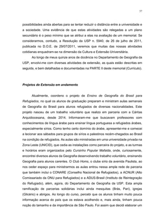 57
possibilidades ainda abertas para se tentar reduzir o distância entre a universidade e
a sociedade. Uma evidência de que estas atividades são relegadas a um plano
secundário é o peso mínimo que se atribui a elas na avaliação de um memorial. Se
considerarmos, contudo, a Resolução da USP n. 5940, de 26 de julho de 2011,
publicada no D.O.E. de 29/07/2011, veremos que muitas das nossas atividades
cotidianas enquadram-se na dimensão da Cultura e Extensão Universitária.
Ao longo de meus quinze anos de docência no Departamento de Geografia da
USP, envolvi-me com diversas atividades de extensão, as quais estão descritas em
seguida, e bem detalhadas e documentadas na PARTE II deste memorial (Currículo).
Projetos de Extensão em andamento
Atualmente, coordeno o projeto de Ensino de Geografia do Brasil para
Refugiados, no qual os alunos de graduação preparam e ministram aulas semanais
de Geografia do Brasil para alunos refugiados de diversas nacionalidades. Este
projeto nasceu de um trabalho voluntário que realizo em parceria com a Cáritas
Arquidiocesana, desde 2014. Informaram-me que buscavam professores com
conhecimentos de língua árabe para ensinar língua portuguesa a refugiados árabes,
especialmente sírios. Como tenho certo domínio do árabe, apresentei-me e comecei
a lecionar aos sábados para grupos de sírios e palestinos recém-chegados ao Brasil
na condição de refugiados. As aulas são ministradas em uma universidade privada na
Zona Leste (UNICID), que cedia as instalações como parceira do projeto, e as turmas
e horários eram organizados pelo Cursinho Popular Mafalda, onde, curiosamente,
encontrei diversos alunos da Geografia desenvolvendo trabalho voluntário, ensinando
Geografia para alunos carentes. O Club Homs, o clube sírio da avenida Paulista, ao
nos ceder espaço para ministrarmos as aulas entrou nessa ampla rede de parceria
que também inclui o CONARE (Conselho Nacional de Refugiados), a ACNUR (Alto
Comissariado da ONU para Refugiados) e a ADUS-Brasil (Instituto de Reintegração
do Refugiado), além, agora, do Departamento de Geografia da USP. Esta ampla
ramificação de parcerias solidárias inclui ainda mesquitas (Brás, Pari), igrejas
(Glicério) e abrigos. Ao longo do curso, percebi que os alunos tinham muito pouca
informação acerca do país que os estava acolhendo e, mais ainda, tinham pouca
noção do tamanho e da importância de São Paulo. Foi assim que decidi elaborar um
 