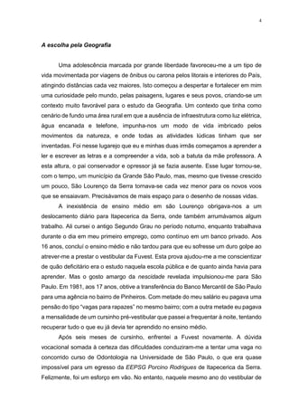 4
A escolha pela Geografia
Uma adolescência marcada por grande liberdade favoreceu-me a um tipo de
vida movimentada por viagens de ônibus ou carona pelos litorais e interiores do País,
atingindo distâncias cada vez maiores. Isto começou a despertar e fortalecer em mim
uma curiosidade pelo mundo, pelas paisagens, lugares e seus povos, criando-se um
contexto muito favorável para o estudo da Geografia. Um contexto que tinha como
cenário de fundo uma área rural em que a ausência de infraestrutura como luz elétrica,
água encanada e telefone, impunha-nos um modo de vida imbricado pelos
movimentos da natureza, e onde todas as atividades lúdicas tinham que ser
inventadas. Foi nesse lugarejo que eu e minhas duas irmãs começamos a aprender a
ler e escrever as letras e a compreender a vida, sob a batuta da mãe professora. A
esta altura, o pai conservador e opressor já se fazia ausente. Esse lugar tornou-se,
com o tempo, um município da Grande São Paulo, mas, mesmo que tivesse crescido
um pouco, São Lourenço da Serra tornava-se cada vez menor para os novos voos
que se ensaiavam. Precisávamos de mais espaço para o desenho de nossas vidas.
A inexistência de ensino médio em são Lourenço obrigava-nos a um
deslocamento diário para Itapecerica da Serra, onde também arrumávamos algum
trabalho. Ali cursei o antigo Segundo Grau no período noturno, enquanto trabalhava
durante o dia em meu primeiro emprego, como contínuo em um banco privado. Aos
16 anos, concluí o ensino médio e não tardou para que eu sofresse um duro golpe ao
atrever-me a prestar o vestibular da Fuvest. Esta prova ajudou-me a me conscientizar
de quão deficitário era o estudo naquela escola pública e de quanto ainda havia para
aprender. Mas o gosto amargo da nescidade revelada impulsionou-me para São
Paulo. Em 1981, aos 17 anos, obtive a transferência do Banco Mercantil de São Paulo
para uma agência no bairro de Pinheiros. Com metade do meu salário eu pagava uma
pensão do tipo “vagas para rapazes” no mesmo bairro; com a outra metade eu pagava
a mensalidade de um cursinho pré-vestibular que passei a frequentar à noite, tentando
recuperar tudo o que eu já devia ter aprendido no ensino médio.
Após seis meses de cursinho, enfrentei a Fuvest novamente. A dúvida
vocacional somada à certeza das dificuldades conduziram-me a tentar uma vaga no
concorrido curso de Odontologia na Universidade de São Paulo, o que era quase
impossível para um egresso da EEPSG Porcino Rodrigues de Itapecerica da Serra.
Felizmente, foi um esforço em vão. No entanto, naquele mesmo ano do vestibular de
 