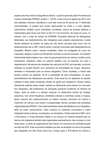 58
projeto para lhes ensinar Geografia do Brasil, o qual foi aprovado pela Pró-reitoria de
Cultura e Extensão (PRCEU, projeto n. 12376), e teve início em agosto de 2015, com
três bolsistas, diversos voluntários e uma lista inicial de 63 alunos de 17 diferentes
nacionalidades. O projeto teve ampla repercussão na mídia e, a todo sábado,
costumamos receber novos voluntários, jornalistas, alunos de escolas públicas e
interessados pela causa (ver links no item IV.1 do Currículo). Ao longo do curso, no
entanto, com o corte de verbas da CONARE (Conselho Nacional de Refugiados)
destinadas aos deslocamentos dos refugiados para projetos educacionais, muitos
alunos deixaram de assistir as aulas por não terem recursos para arcar com os
deslocamentos até a USP, mesmo tendo o almoço financiado pelo Departamento de
Geografia. Mesmo assim, nossas constantes visitas de divulgação do curso em
mesquitas, abrigos e mesmo na Cáritas têm mantido o curso funcionando. Um aspecto
interessante deste projeto é que, mais do que proporcionar aos alunos a prática como
professores, despertou neles um espírito solidário que se expandiu por todo o
departamento. Na semana de recepção dos calouros de 2016, por exemplo, os alunos
bolsistas do projeto fizeram uma campanha de arrecadação de roupas, alimentos,
remédios e brinquedos para os alunos refugiados. Como resultado, a minha sala
acabou virando um depósito, tal foi a quantidade de itens arrecadados, os quais,
semanalmente são distribuídos aos alunos. Outro sinal de um despertar do espírito
solidário é dado pelas constantes ofertas de ajuda que recebemos. Desde médico
oferecendo palestra sobre saúde, tradutor se oferecendo para traduzir os currículos
dos refugiados, até professores de português querendo auxiliá-los na fluência da
língua. Após as aulas e o almoço conjunto no restaurante central da Coseas,
propomos, com certa frequência, atividades culturais e científicas (visita a museus,
feiras culturais etc) distribuindo-lhes os folders mensais Caminhos da Cultura e
Caminhos da Ciência, que trazem a programação mensal completa das atividades
organizadas pela PRCEU. Com estas atividades extras possibilitamos aos refugiados,
além de maior conhecimento, maior vivência no ambiente universitário e maior
integração entre os alunos, os bolsistas e os voluntários. Visitas externas à USP, como
a Pinacoteca, a Praça Benedito Calixto e os museus do Instituto Butantã (que os
isentou dos ingressos) também são organizadas eventualmente. Isso começou a criar
fortes laços, a ponto de organizarmos até mesmo um churrasco de confraternização
em abril de 2016. Este movimento solidário que tem se ampliado em torno da questão
dos refugiados em São Paulo levou-me a propor para a Pró-reitoria de Cultura e
 