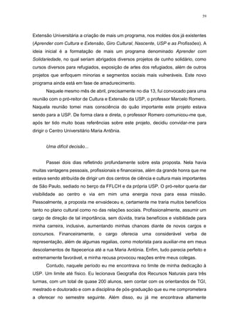 59
Extensão Universitária a criação de mais um programa, nos moldes dos já existentes
(Aprender com Cultura e Extensão, Giro Cultural, Nascente, USP e as Profissões). A
ideia inicial é a formatação de mais um programa denominado Aprender com
Solidariedade, no qual seriam abrigados diversos projetos de cunho solidário, como
cursos diversos para refugiados, exposição de artes dos refugiados, além de outros
projetos que enfoquem minorias e segmentos sociais mais vulneráveis. Este novo
programa ainda está em fase de amadurecimento.
Naquele mesmo mês de abril, precisamente no dia 13, fui convocado para uma
reunião com o pró-reitor de Cultura e Extensão da USP, o professor Marcelo Romero.
Naquela reunião tomei mais consciência do quão importante este projeto estava
sendo para a USP. De forma clara e direta, o professor Romero comunicou-me que,
após ter tido muito boas referências sobre este projeto, decidiu convidar-me para
dirigir o Centro Universitário Maria Antônia.
Uma difícil decisão...
Passei dois dias refletindo profundamente sobre esta proposta. Nela havia
muitas vantagens pessoais, profissionais e financeiras, além da grande honra que me
estava sendo atribuída de dirigir um dos centros de ciência e cultura mais importantes
de São Paulo, sediado no berço da FFLCH e da própria USP. O pró-reitor queria dar
visibilidade ao centro e via em mim uma energia nova para essa missão.
Pessoalmente, a proposta me envaideceu e, certamente me traria muitos benefícios
tanto no plano cultural como no das relações sociais. Profissionalmente, assumir um
cargo de direção de tal importância, sem dúvida, traria benefícios e visibilidade para
minha carreira, inclusive, aumentando minhas chances diante de novos cargos e
concursos. Financeiramente, o cargo oferecia uma considerável verba de
representação, além de algumas regalias, como motorista para auxiliar-me em meus
descolamentos de Itapecerica até a rua Maria Antónia. Enfim, tudo parecia perfeito e
extremamente favorável, e minha recusa provocou reações entre meus colegas.
Contudo, naquele período eu me encontrava no limite de minha dedicação à
USP. Um limite até físico. Eu lecionava Geografia dos Recursos Naturais para três
turmas, com um total de quase 200 alunos, sem contar com os orientandos de TGI,
mestrado e doutorado e com a disciplina de pós-graduação que eu me comprometera
a oferecer no semestre seguinte. Além disso, eu já me encontrava altamente
 