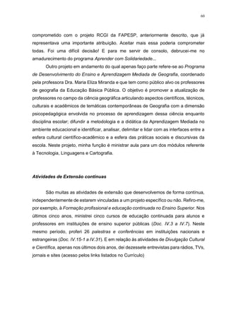 60
comprometido com o projeto RCGI da FAPESP, anteriormente descrito, que já
representava uma importante atribuição. Aceitar mais essa poderia comprometer
todas. Foi uma difícil decisão! E para me servir de consolo, debrucei-me no
amadurecimento do programa Aprender com Solidariedade...
Outro projeto em andamento do qual apenas faço parte refere-se ao Programa
de Desenvolvimento do Ensino e Aprendizagem Mediada de Geografia, coordenado
pela professora Dra. Maria Eliza Miranda e que tem como público alvo os professores
de geografia da Educação Básica Pública. O objetivo é promover a atualização de
professores no campo da ciência geográfica articulando aspectos científicos, técnicos,
culturais e acadêmicos de temáticas contemporâneas de Geografia com a dimensão
psicopedagógica envolvida no processo de aprendizagem dessa ciência enquanto
disciplina escolar; difundir a metodologia e a didática da Aprendizagem Mediada no
ambiente educacional e identificar, analisar, delimitar e lidar com as interfaces entre a
esfera cultural científico-acadêmico e a esfera das práticas sociais e discursivas da
escola. Neste projeto, minha função é ministrar aula para um dos módulos referente
à Tecnologia, Linguagens e Cartografia.
Atividades de Extensão contínuas
São muitas as atividades de extensão que desenvolvemos de forma contínua,
independentemente de estarem vinculadas a um projeto específico ou não. Refiro-me,
por exemplo, à Formação profissional e educação continuada no Ensino Superior. Nos
últimos cinco anos, ministrei cinco cursos de educação continuada para alunos e
professores em instituições de ensino superior públicas (Doc. IV.3 a IV.7). Neste
mesmo período, proferi 26 palestras e conferências em instituições nacionais e
estrangeiras (Doc. IV.15-1 a IV.31). E em relação às atividades de Divulgação Cultural
e Científica, apenas nos últimos dois anos, dei dezessete entrevistas para rádios, TVs,
jornais e sites (acesso pelos links listados no Currículo)
 