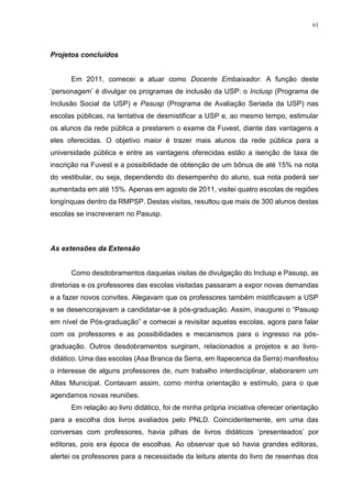 61
Projetos concluídos
Em 2011, comecei a atuar como Docente Embaixador. A função deste
‘personagem’ é divulgar os programas de inclusão da USP: o Inclusp (Programa de
Inclusão Social da USP) e Pasusp (Programa de Avaliação Seriada da USP) nas
escolas públicas, na tentativa de desmistificar a USP e, ao mesmo tempo, estimular
os alunos da rede pública a prestarem o exame da Fuvest, diante das vantagens a
eles oferecidas. O objetivo maior é trazer mais alunos da rede pública para a
universidade pública e entre as vantagens oferecidas estão a isenção de taxa de
inscrição na Fuvest e a possibilidade de obtenção de um bônus de até 15% na nota
do vestibular, ou seja, dependendo do desempenho do aluno, sua nota poderá ser
aumentada em até 15%. Apenas em agosto de 2011, visitei quatro escolas de regiões
longínquas dentro da RMPSP. Destas visitas, resultou que mais de 300 alunos destas
escolas se inscreveram no Pasusp.
As extensões da Extensão
Como desdobramentos daquelas visitas de divulgação do Inclusp e Pasusp, as
diretorias e os professores das escolas visitadas passaram a expor novas demandas
e a fazer novos convites. Alegavam que os professores também mistificavam a USP
e se desencorajavam a candidatar-se à pós-graduação. Assim, inaugurei o “Pasusp
em nível de Pós-graduação” e comecei a revisitar aquelas escolas, agora para falar
com os professores e as possibilidades e mecanismos para o ingresso na pós-
graduação. Outros desdobramentos surgiram, relacionados a projetos e ao livro-
didático. Uma das escolas (Asa Branca da Serra, em Itapecerica da Serra) manifestou
o interesse de alguns professores de, num trabalho interdisciplinar, elaborarem um
Atlas Municipal. Contavam assim, como minha orientação e estímulo, para o que
agendamos novas reuniões.
Em relação ao livro didático, foi de minha própria iniciativa oferecer orientação
para a escolha dos livros avaliados pelo PNLD. Coincidentemente, em uma das
conversas com professores, havia pilhas de livros didáticos ‘presenteados’ por
editoras, pois era época de escolhas. Ao observar que só havia grandes editoras,
alertei os professores para a necessidade da leitura atenta do livro de resenhas dos
 